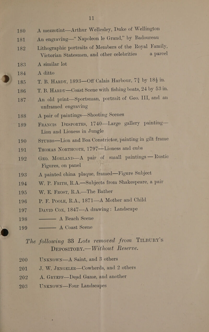 180 181 182 183 184 185 186 187 188 189 190 Poe 192 uA Bs 194 195 196 1o7 198 199 EL A mezzotint—Arthur Wellesley, Duke of Wellington An engraving—“ Napoleon le Grand,” by Badoureau Lithographic portraits of Members of the Royal Family, Victorian Statesmen, and other celebrities a parcel A similar lot A ditto T. B. Harpy, 1893—Off Calais Harbour, 7% by 183 in. T. B. Harpy—Coast Scene with fishing boats, 24 by 53 in. An old print—Sportsman, portrait of Geo. III, and an unframed engraving A pair of paintings—Shooting Scenes Francis Desportes, 1740—Large gallery painting— Lion and Lioness in Jungle SrupBs—Lion and Boa Constrictor, painting in gilt frame Tuomas Nortucore, 1797—Lioness and cubs (zo. Mortanp—A pair of sinall paintings — Rustic Figures, on panel A painted china plaque, framed—Figure Subject W. P. Frrru, R.A.—Subjects from Shakespeare, a pair W. E. Frost, R.A.—The Bather P. F. Poors, R.A., 1871—A Mother and Child Davip Cox, 1847—A drawing: Landscape A Beach Scene A Coast Scene   DEposttoRyY.— Without Reserve. Unknown-—A Saint, and 3 others J. W. JENGELER—Cowherds, and 2 others A. GryErrF—Dead Game, and another UnknownN—Four Landscapes