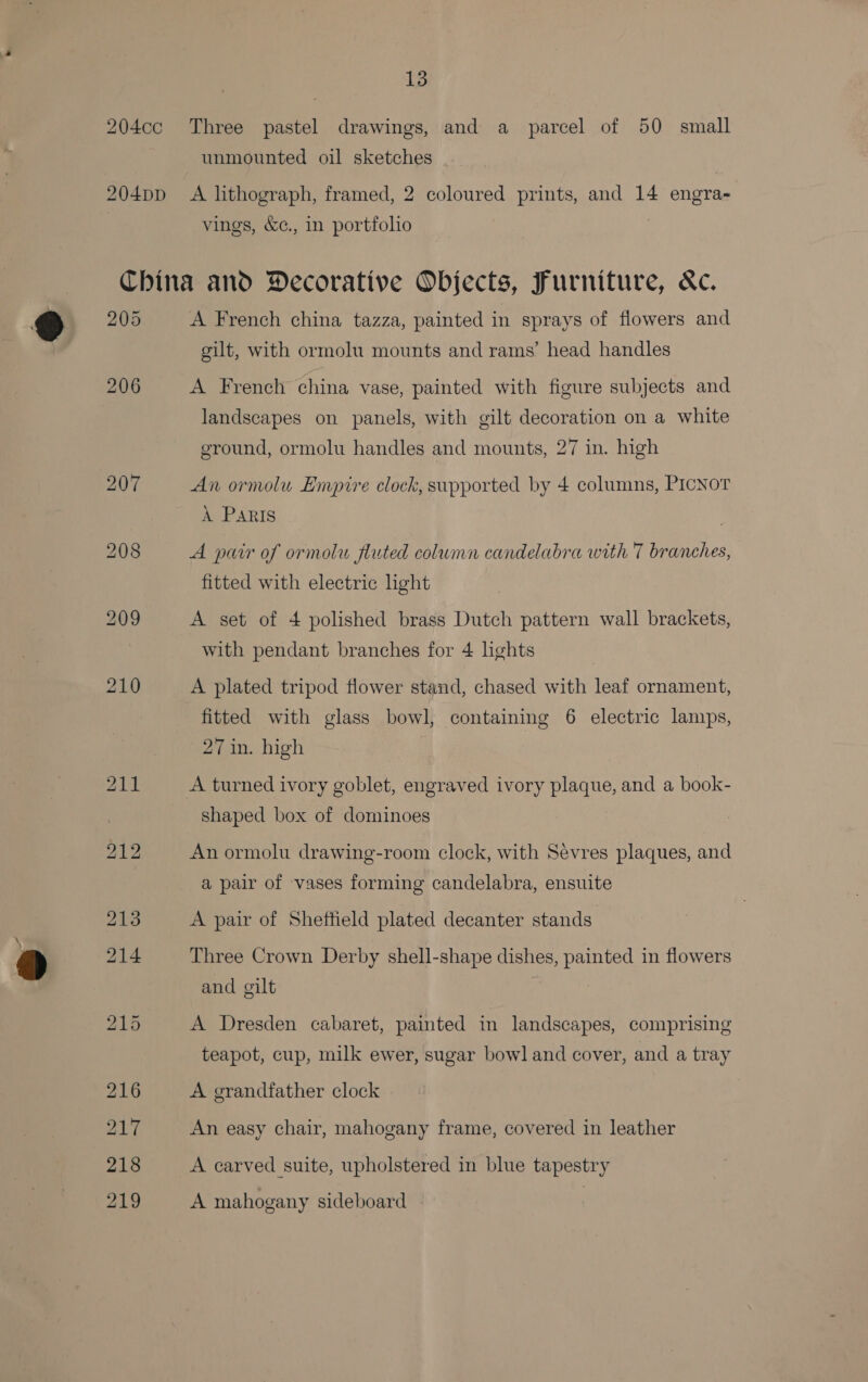 204cc Three pastel drawings, and a parcel of 50 small unmounted oil sketches 204pp A lithograph, framed, 2 coloured prints, and 14 engra- vings, &c., in portfolio China and Decorative Objects, Furniture, &c. 205 A French china tazza, painted in sprays of flowers and gilt, with ormolu mounts and rams’ head handles 206 A French china vase, painted with figure subjects and landscapes on panels, with gilt decoration on a white ground, ormolu handles and mounts, 27 in. high 207 An ormolu Empire clock, supported by 4 columns, PICNoT A Paris 208 A pair of ormolu fluted column candelabra with 7 branches, fitted with electric ight 209 A set of 4 polished brass Dutch pattern wall brackets, with pendant branches for 4 lights 210 A plated tripod flower stand, chased with leaf ornament, fitted with glass bowl, containing 6 electric lamps, 27 in. high 211 A turned ivory goblet, engraved ivory plaque, and a book- shaped box of dominoes YAW An ormolu drawing-room clock, with Sevres plaques, and a pair of vases forming candelabra, ensuite 213 A pair of Sheftield plated decanter stands 214 Three Crown Derby shell-shape dishes, painted in flowers and gilt : 215 A Dresden cabaret, painted in landscapes, comprising teapot, cup, milk ewer, sugar bowl and cover, and a tray 216 A grandfather clock 217 An easy chair, mahogany frame, covered in leather 218 A carved suite, upholstered in blue tapestry 219 A mahogany sideboard
