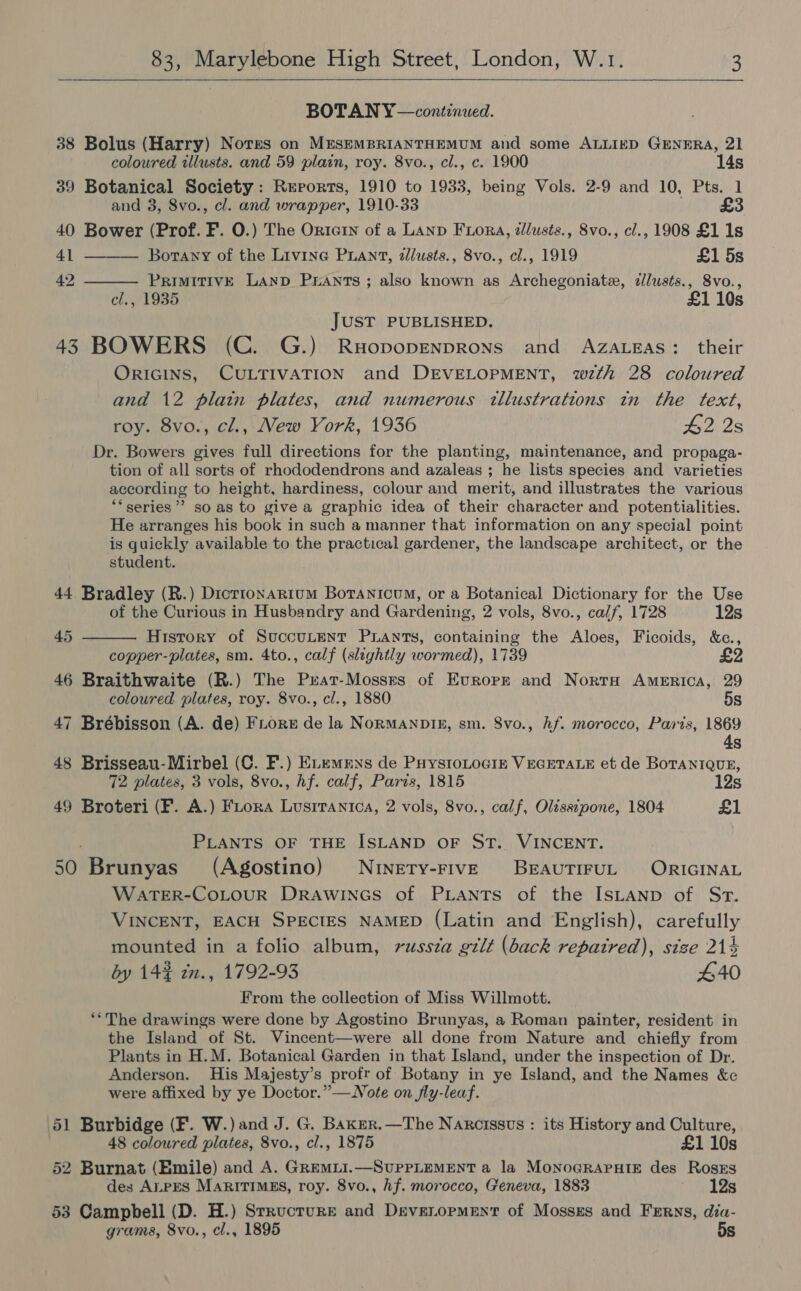  BOTAN Y—continued. 38 Bolus (Harry) Nores on MESEMBRIANTHEMUM and some ALLIED GENERA, 21   coloured illusts. and 59 plain, roy. 8vo., cl., c. 1900 14s 39 Botanical Society: Rerorts, 1910 to 1933, being Vols. 2-9 and 10, Pts. 1 and 3, 8vo., cl. and wrapper, 1910-33 £3 40 Bower (Prof. F. O.) The Orte1n of a LAnp FiorA, illusts., 8vo., cl., 1908 £1 1s 41 Borany of the Livine PLANT, zllusts., 8vo., cl., 1919 £1 5s 42 PRIMITIVE LAND PrANTS; also known as Archegoniate, dllusts., 8vo., el., 1935 £1 10s JUST PUBLISHED. 43 BOWERS (C. G.) Ruopopenprons and AZALEAS: their ORIGINS, CULTIVATION and DEVELOPMENT, wzth 28 coloured and 12 plain plates, and numerous tllustrations in the text, roy. 8vo., cl., New York, 1936 £2 2s Dr. Bowers gives full directions for the planting, maintenance, and propaga- tion of all sorts of rhododendrons and azaleas ; he lists species and varieties according to height, hardiness, colour and merit, and illustrates the various “series”? soas to give a graphic idea of their character and potentialities. He arranges his book in such a manner that information on any special point is quickly available to the practical gardener, the landscape architect, or the student. 44 Bradley (R.) Dicrronarium Boranicum, or a Botanical Dictionary for the Use of the Curious in Husbandry and Gardening, 2 vols, 8vo., calf, 1728 12s History of SuccuLent Puants, containing the Aloes, Ficoids, &amp;c., copper-plates, sm. 4to., calf (slightly wormed), 1739 46 Braithwaite (R.) The Pxat-Mossses of Europe and Norra America, 29 45  coloured plates, roy. 8vo., cl., 1880 5s 47 Brébisson (A. de) Fiore de la NormManpIm, sm. Svo., hf. morocco, Paris, 1869 4s 48 Brisseau-Mirbel (C. F.) Euemmns de PuystoLociz VEGETALE et de BorantQuz, 72 plates, 3 vols, 8vo., hf. calf, Parts, 1815 12s 49 Broteri (F. A.) FLora Lusrranica, 2 vols, 8vo., calf, Olissipone, 1804 £1 PLANTS OF THE ISLAND OF ST. VINCENT. 50 Brunyas (Agostino) NiNety-FIvVE BEAUTIFUL ORIGINAL WaATER-COLOoUR Drawincs of PLANTS of the ISLAND of Sr. VINCENT, EACH SPECIES NAMED (Latin and English), carefully mounted in a folio album, russza gilt (back repaired), size 214 by 14% z., 1792-93 £40 From the collection of Miss Willmott. **The drawings were done by Agostino Brunyas, a Roman painter, resident in the Island of St. Vincent—were all done from Nature and chiefly from Plants in H.M. Botanical Garden in that Island, under the inspection of Dr. Anderson. His Majesty’s profr of Botany in ye Island, and the Names &amp;c were affixed by ye Doctor.” —Note on fly-leaf. 51 Burbidge (F. W.) and J. G. Baxer.—The Naxcissus : its History and Culture, 48 coloured plates, 8vo., cl., 1875 £1 10s 52 Burnat (Emile) and A. GRemii.—SuPPLEMENT a la MONOGRAPHIE des RosEs des ALPES MaritIMgs, roy. 8vo., hf. morocco, Geneva, 1883 12s 53 Campbell (D. H.) Srrucrure and Daeveropment of Mossss and Ferns, dia- grams, 8vo., cl., 1895 5s