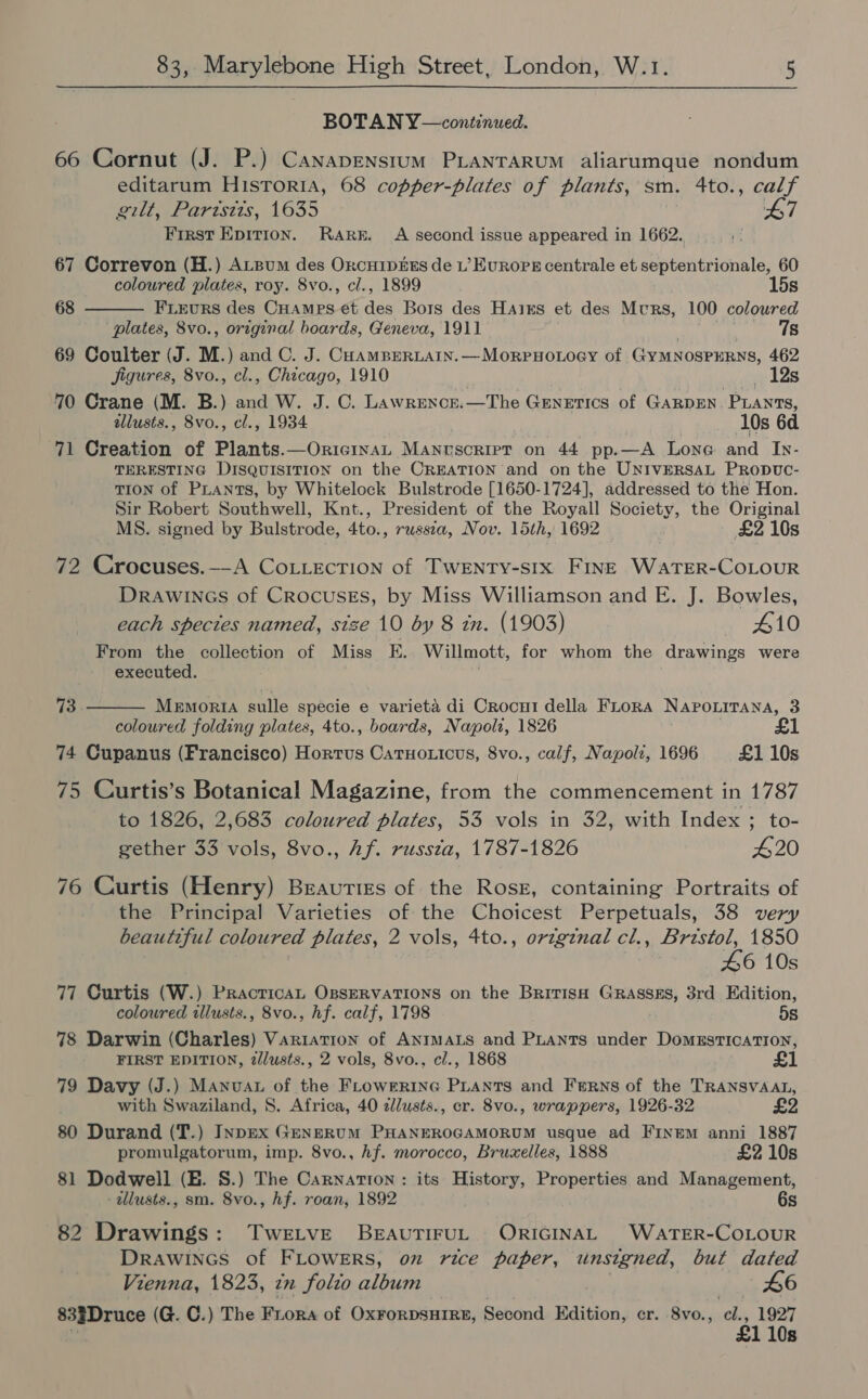 BOTAN Y—continued. 66 Cornut (J. P.) Canaprenstum PLANTARUM aliarumque nondum editarum Historia, 68 copper-plates of plants, sm. 4to., calf Bite arists, 1635 47 First Epirion. Rarn. A second issue appeared in 1662. 67 Correvon (H.) ALBum des Orcuip&amp;ss de L’ Europe centrale et septentrionale, 60  coloured plates, roy. 8vo., cl., 1899 . 15s 68 FLEurRS des CHAMPS €t dee Bors des Haixs et des Murs, 100 coloured plates, 8vo., orrginal boards, Geneva, 1911 78 69 Coulter (J. M.) and C. J. CoamBEeRLAIN. —MorpHoLoey of GyMNosPERNS, 462 Figures, 8vo., cl., Chicago, 1910 | weet tes 70 Crane (M. B.) and W. J. OC. Lawrencr.—The Genetics of GARDEN. PLants, illusts., 8vo., cl., 1934 10s 6d 71 Creation of Plants.—OriciwaL Manuscript on 44 pp.—A Lone and Iy- TERESTING DISQUISITION on the OREATION and on the UNIVERSAL PRODUC- TION of PLANTS, by Whitelock Bulstrode [1650-1724], addressed to the Hon. Sir Robert Southwell, Knt., President of the Royall Society, the Original MS. signed by Bulstrode, 4to., russza, Nov. 15th, 1692 £2 10s 72 Crocuses.—-A CoLLEcTion of TwWENTY-stx FINE WaTER-COLOUR Drawincs of Crocuses, by Miss Williamson and E. J. Bowles, each species named, size 10 by 8 in. (1903) — 410 From the collection of Miss E. Willmott, for whom the drawings were executed.  73 Memoria sulle specie e varieta di Crocui della FLrora Napouitana, 3 coloured folding plates, 4to., boards, Napoli, 1826 74 Cupanus (Francisco) Horrus Catuoticus, 8vo., calf, Napoli, 1696 £1 10s 75 Curtis’s Botanical Magazine, from the commencement in 1787 to 1826, 2,683 coloured plates, 53 vols in 32, with Index ; to- gether 33 vols, 8vo., Af. russta, 1787-1826 420 76 Curtis (Henry) Beauties of the Ross, containing Portraits of the Principal Varieties of the Choicest Perpetuals, 38 very beautiful coloured plates, 2 vols, 4to., ortginal cl., Bristol, 1850 £6 10s 77 Curtis (W.) PracticaL OssERvaTIONS on the BritisH Grasses, 3rd Edition, coloured illusts., 8vo., hf. calf, 1798 5s 78 Darwin (Charles) Variation of ANIMALS and PLants under Domestication, FIRST EDITION, 2dlusts., 2 vols, 8vo., cl., 1868 £ 79 Davy (J.) Manuva of the FLowrrine PLants and Ferns of the TRANSVAAL, with Swaziland, 8. Africa, 40 2lusts., cr. 8vo., wrappers, 1926-32 £2 80 Durand (T.) InpEx GENERUM PHANEROGAMORUM usque ad FINEM anni 1887 promulgatorum, imp. 8vo., hf. morocco, Bruxelles, 1888 £2 10s 81 Dodwell (HE. 8S.) The Carnation : its History, Properties and Management, allusts., sm. 8vo., hf. roan, 1892 6s 82 Drawings: Twetve BEAUTIFUL) ORIGINAL WaATER-COLOUR Drawincs of FLOWERS, oz rice paper, unsigned, but dated Vienna, 1823, zn folto album 46 833Druce (G. C.) The Fiora of OxForDSHIRE, Second Edition, er. 8vo., ay 1927 110s