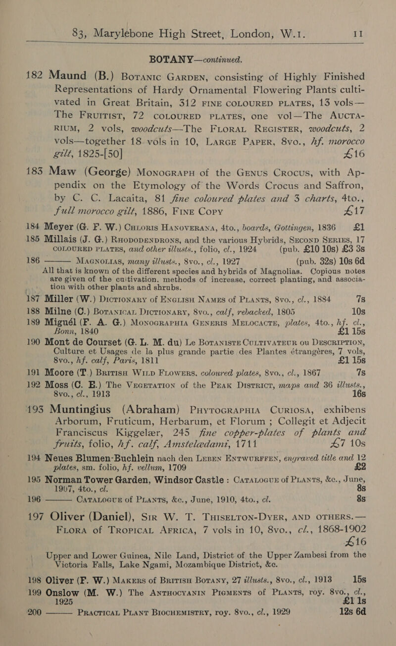   BOTAN Y—continued. 182 Maund (B.) Borantc GarDEN, consisting of Highly Finished Representations of Hardy Ornamental Flowering Plants culti- vated in Great Britain, 312 FINE COLOURED PLATES, 13 vols— The Fruitist, 72 COLOURED PLATES, one vol—The AvcrTa- RIUM, 2 vols, woodcuts—The FLORAL REGISTER, woodcuts, 2 vols—together 18 vols in 10, LarcE Paper, 8vo., Af. morocco gilt, 1825-[50] £16 183 Maw (George) MonocrapH of the Genus Crocus, with Ap- pendix on the Etymology of the Words Crocus and Saffron, by C. C. Lacaita, 81 fine coloured plates and 3 charts, 4to., full morocco gilt, 1886, Fine Copy #17 184 Meyer (G. F. W.) Cutoris Haxoverana, 4to., boards, Gottingen, 1836 £1 185 Millais (J. G.) Roopopenprons, and the various Hybrids, Seconp SERIES, 17 COLOURED PLATES, and other tllusts., folio, cl., 1924 (pub. £10 10s) £3 3s MAGNOLIAS, many tllusts., 8vo., cl., 1927 (pub. 32s) 10s 6d All that is known of the different phates and ‘hybrids of Magnolias. Copious notes are given of the cuitivation. methods of increase, correct planting, and associa- tion with other plants and shrubs.  186 187 Miller (W.) Dictionary of EnexisH Names of PLants, 8vo., cl., 1884 7s 188 Milne (C.) Boranican Dictionary, 8vo., calf, rebacked, 1805 10s 189 Miguél (F. A. G.) Monocrapuia Generis Menocacte, plates, 4to., hf. cl., Bonn, 1840 £1 15s 190 Mont de Courset (G. L. M. du) Le Boraniste CuLtIvATEUR 0u DESCRIPTION, Culture et Usages cle la plus grande partie des Plantes étrangéres, 7 vols, 8vo., hf. calf, Paris, 1811 £1 15s 191 Moore (T.) British Wixp Fiowers, coloured plates, 8vo., cl., 1867 78 192 Moss (C. E.) The Vuaeration of the Peak Disrricr, maps and 36 ellusts. , 8vo., cl., 1913 16s 193 Muntingius (Abraham) PuyrocrapHra Curiosa, exhibens Arborum, Fruticum, Herbarum, et Florum ; Collegit et Adjecit Franciscus Kiggeler, 245 fine copper-plates of plants and Srutts, folio, hf. calf, Amsteledamt, 1711 #7 10s 194 Neues Blumen-Buchlein nach den Lesen ENtTWURFFEN, engraved title and 12 plates, sm. folio, hf. vellum, 1709 £2 195 Norman Tower Garden, Windsor Castle : CataLocuz of PLAnts, &amp;c., June, 1907, 4to., cl. 8s 196 CaTaLoctE of Prants, &amp;c., June, 1910, 4to., ci. 8s  197 Oliver (Daniel), Str W. T. TuiseLTron-DyER, AND OTHERS. — FLora of Tropica Arrica, 7 vols in 10, 8vo., c/., 1868-1902 416 Upper and Lower Guinea, Nile Land, District of the Upper Zambesi from the Victoria Falls, Lake Ngami, Mozambique District, &amp;c. 198 Oliver (F. W.) Makers of Britisu Borany, 27 allusts., 8vo., cl., 1913 15s 199 Onslow (M. W.) The AntTHocyanIn PigMENTS of PLANTS, roy. 8vo., cl., 1925 £1 1s PRACTICAL PLANT BIOCHEMISTRY, roy. 8vo., cl., 1929 12s 6d  200