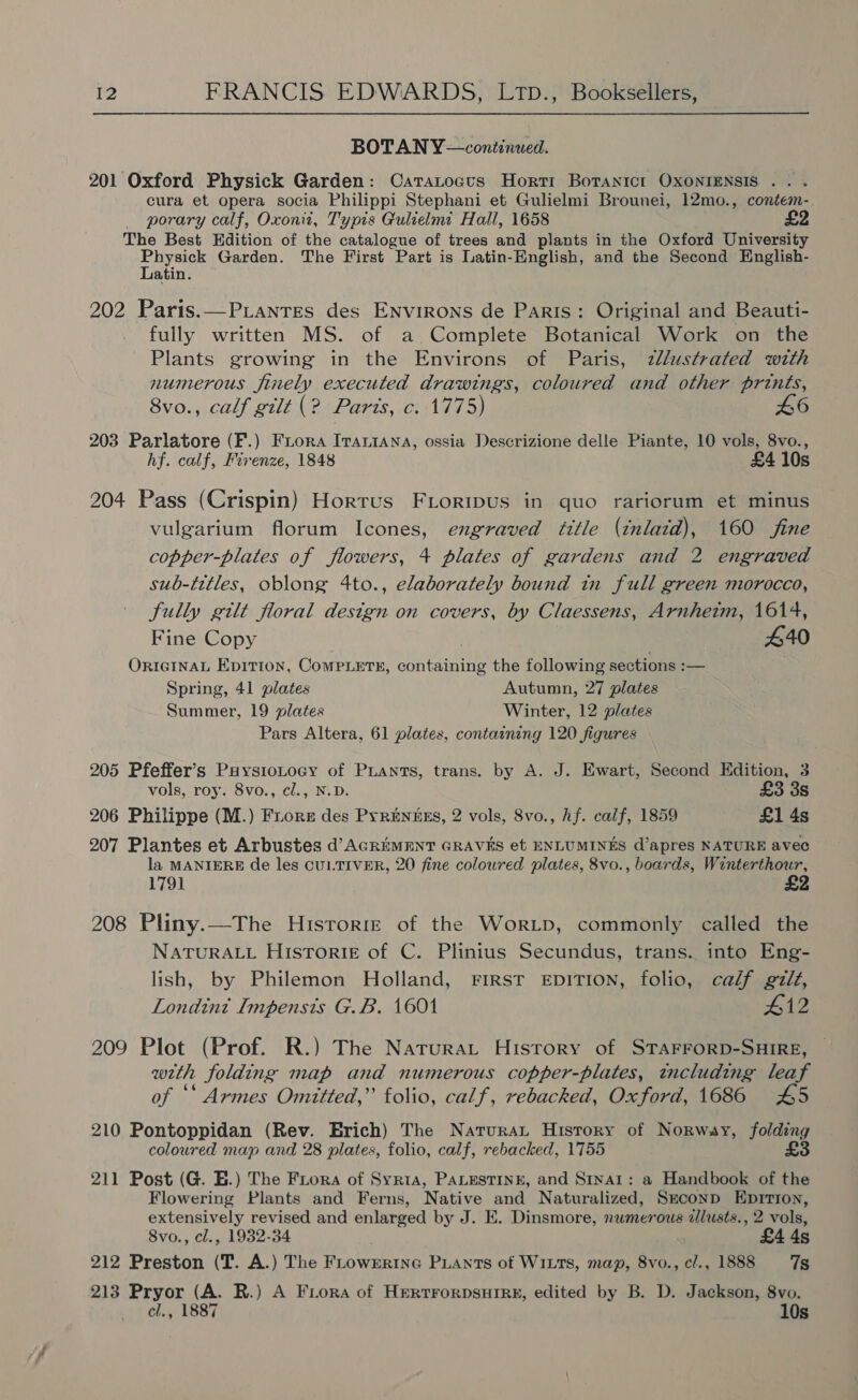 BOTAN Y—continued. 201 Oxford Physick Garden: Catatocus Horti Boranict OXONIENSIS .. . cura et opera socia Philippi Stephani et Gulielmi Brounei, 12mo., contem- _ porary calf, Oxon, Typis Gulielme Hall, 1658 The Best Edition of the catalogue of trees and plants in the Oxford University chet: Garden. The First Part is Latin-English, and the Second English- atin. 202 Paris.—Piantes des Environs de Paris: Original and Beauti- fully written MS. of a Complete Botanical Work on the Plants growing in the Environs of Paris, zllustrated with numerous finely executed drawings, coloured and other prints, 8vo., calf gilt (? Paris, c. 1775) 46 203 Parlatore (F.) Frora Irartana, ossia Descrizione delle Piante, 10 vols, 8vo., hf. calf, Firenze, 1848 £4 10s 204 Pass (Crispin) Hortus FLoripus in quo rariorum et minus vulgarium florum Icones, engraved title (inlaid), 160 fine copper-plates of flowers, 4 plates of gardens and 2 engraved sub-titles, oblong 4to., elaborately bound in full green morocco, fully gilt floral design on covers, by Claessens, Arnheim, 1614, Fine Copy : 440 ORIGINAL Epition, ComPLets#, containing the following sections :— Spring, 41 plates Autumn, 27 plates Summer, 19 plates Winter, 12 plates Pars Altera, 61 plates, containing 120 figures 205 Pfeffer’s Puysiotocy of Piants, trans. by A. J. Ewart, Second Edition, 3 vols, roy. 8vo., cl., N.D. £3 3s 206 Philippe (M.) Fiore des Prrenues, 2 vols, 8vo., Af. calf, 1859 £1 4s 207 Plantes et Arbustes d’AGREMENT GRAVES et ENLUMINES d’apres NATURE avec la MANIERE de les CULTIVER, 20 fine coloured plates, 8vo., boards, Winterthour, 1791 208 Pliny.—The Hisrorre of the WorLp, commonly called the NATURALL Historie of C. Plinius Secundus, trans. into Eng- lish, by Philemon Holland, First EDITION, folio, calf gilt, Londint Impensis G.B. 1601 #12 209 Plot (Prof. R.) The Narurat History of STAFFORD-SHIRE, with folding map and numerous copper-plates, tncluding leaf of “‘ Armes Omitted,” folio, calf, rebacked, Oxford, 1686 £45 210 Pontoppidan (Rev. Erich) The Naturat History of Norway, folding coloured map and 28 plates, folio, calf, rebacked, 1755 £3 211 Post (G. E.) The Frora of Syria, PALESTINE, and Sinai: a Handbook of the Flowering Plants and Ferns, Native and Naturalized, Sxconp Epirion, extensively revised and enlarged by J. E. Dinsmore, nwmerous ilusts., 2 vols, 8vo., cl., 1932-34 £4 4s 212 Preston (T. A.) The FLowErinG PLAnts of WILTS, map, 8vo., cl., 1888 7s 213 Pryor (A. R.) A Fora of HertrorpsuHIRe, edited by B. D. Jackson, 8vo. cl., 1887 10s