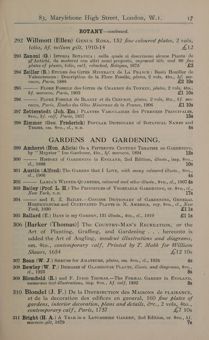 BOTAN Y—continued. 292 Willmott (Ellen) Genus Rosa, 132 fine coloured plates, 2 vols, folio, Af. vellum gilt, 1910-14 #12 293 Zanoni (G.) Istorta Botanica: nella quale si descriuono alcune Piante de gl? Antichi, da moderni con altri nomi proposte, engraved tetle and 80 fine plates of plants, folio, calf, rebacked, Bologna, 1675 £3 294 Zeiller (R.) Erupes des Gir~s Minrraux de LA FrANcE: Basin Houiller de Valenciennes: Description de la Flore Fossile, plates, 2 vols, 4to., hf. mo-  rocco, Paris, 1888 £2 10s 295 ——— FLore FossiLk des Gites de CHARBON du TONKIN, plates, 2 vols, 4to., hf. morocco, Paris, 1903 £1 10s » 296 - Fron Fosstté de BLanzy et du Crevsor, plates, 2 vols, 4to., hf. mo- rocco, Paris, Etudes des Gites Minéraux de la France, 1906 £1 10s 297 Zetterstedt (Joh.-Em.) Puantes VascuLaIRES des PYRENEES PRINCIPALES, 8vo., hf. calf, Paris, 1857 15s 298 Zimmer (Geo. Frederick) Porutar Dictionary of BoTanicaAL Namegs and TERMS, sm. 8vo., cl., N.D. 4s GARDENS AND GARDENING. 299 Amherst (Hon. Alicia) On a Firreentu Century TREATISE on GARDENING,   by *‘ Mayster” Ion Gardener, 4to., hf. morocco, 1894 12s 300 History of GARDENING in ENG@LANpD, 2nd Edition, allusts., imp. 8vo., cl., 1896 10s 301 Austin (Alfred) The GarprEn that I Lov, with many coloured illusts., 8vo., cl., 1906 4s 302 Lamia’s WINTER-QUARTERS, coloured and other dllusts., 8vo., cl., 1907 4s 303 Bailey (Prof. L. H.) The PrincreLes of VEGETABLE GARDENING, cr. 8vo., cl., New York, x.v. 17s  304 and EK. Z. Battey.—Concist Dictionary of GARDENING, GENERAL HoRTICULTURE and CULTIVATED PLANTS in N. AmgeRIcA, roy. 8vo., cl., New York, 1930 £1i1s 305 Ballard (E.) Days in my GARDEN, 131 dllusts., 4to., cl., 1919 £1i1s 306 [Barker (Thomas)| The Country-MAn’s RECREATION, or the Art of Planting, Graffing, and Gardening . .. hereunto is added the Art of Angling, woodcut zllustrations and diagrams, sm. 4to., contemporary calf, Printed by T. Mabb for William Shears, 1654 412 10s 307 Bean (W. J.) Survss for AMATEURS, plates, sm. 8vo., cl., 1924 4s 308 Bewley (W. F.) Diseases of GLassHousH PLANTS, dllusts. and diagrams, 8vo., el., 1923 8s 309 Blomfield (R.) and F. Inigo THomas.—The Forman GARDEN in ENGLAND, numerous text-illustrations, imp. 8vo., hf. calf, 1892 8s 310 Blondel (J. F.) De la DistrrpuTion des Maisons de PLAISANCE, et de la decoration des edifices en general, 160 fine plates of gardens, interior decoration, plans and details, &amp;c., 2 vols, 4to., contemporary calf, Parts, 1737 47 10s 311 Bright (H. A.) A YEAR ina LancasHiRE GARDEN, 2nd Edition, cr. 8vo., hf. morocco gilt, 1879 7s