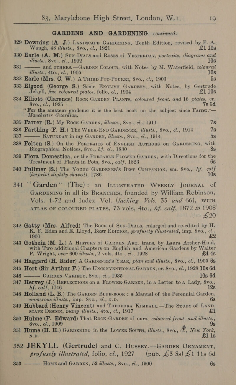 GARDENS AND GARDENING—continued. 329 Downing (A. J.) Laxypscarr GARDENING, Tenth Edition, revised by F. A.   Waugh, 48 zlusts., Svo., cl., 1921 £1 10s 330 Earle (A. M.) Sun-Drats ab Rosks of YESTERDAY, portraits, diagrams and tllusts., Svo., cl., 1902 10s 331 and OTHERS.—GARDEN CoLouR, with Notes by M. Waterfield, colowred tllusts., 4to., cl., 1905 10s 332 Earle (Mrs. C. W.) A Tuirp Pot-Pourrt, 8vo., cl., 1903 5s 333 Elgood (George S.) Some EncuisH Garpens, with Notes, by Gertrude Jekyll, fine colowred plates, folio, cl., 1904 £1 10s 334 Elliott (Clarence) Rock GarDEN PLANTs, coloured front. and 16 plates, er. 8vo., cl., 1935 » 7s 60 “For the amateur gardener it is the best book on the subject since Farrer.”— Manchester Guardian. 335 Farrer (R.) My Rocx-Garpen, dlusts., 8vo., cl., 1911 7s 336 Farthing (F. H.) The Wrex-Enp Garpener, dllusts., Svo., cl., 1914 7s 337 SaTURDAY in my GARDEN, dlusts., 8vo., cl., 1914 5s 338 Felton (S.) On the Porrraits of Exeriss AuTHOoRS on GARDENING, with Biographical Notices, 8vo., hf. c/., 1830 8s 339 Flora Domestica, or the Pacers FLowrErR-GARDEN, with Directions for the Treatment of Plants in Pots, 8vo., calf, 1823 6s 340 Fullmer (S.) The Youna GarpENER’s Bust CoMPANION, sm. 8vo., hf. calf (tmprint slightly shaved), 1786 10s 341 ‘‘ Garden” (The): an ILttustraTED WEEKLY JOURNAL of GARDENING in all its BRANCHES, founded by William Robinson, Vols. 1-72 and Index Vol. (lacking Vols. 35 and 66), WITH ATLAS OF COLOURED PLATES, 73 vols, 4to., Af. calf, 1872 to 1908 #20 342 Gatty (Mrs. Alfred) The Book of Sun-Diars, enlarged and re-edited by H. K. F. Eden and E. Lloyd, Best Epirion, profusely illustrated, imp. 8vo., ie 1900 2 343 Gothein (M. L.) A History of Garpren Art, trans. by Laura Archer-Hind, with Two additional Chapters on English and American Gardens by Walter P. Wright, over 600 zilusts., 2 vols, 4to., cl., 1928 £4 4s 344 Haggard (H. Rider) A GarpENER’s YEAR, plan and illusts., 8vo., cl., 1905 6s 345 Hort (Sir Arthur F.) The Unconventional GARDEN, cr. 8vo., cl., 1928 10s 6d  346 GARDEN VARIETY, 8vo., cl., 1935 10s 6d 347 Hervey (J.) REFLECTIONS on a FLOWER-GARDEN, in a Letter toa Lady, 8vo., hf. calf, 1746 12s 348 Holland (L. B.) The Garpren BLuE-BooK: a Manual of the Perennial Garden, numerous tilusts., imp. 8vo., cl., N.D. 6s 349 Hubbard (Henry Vincent) and THropora Kimpanit.—The Strupy of Lanp- SCAPE Drsian, many tllusts., 4to., cl., 1917 £1 350 Hulme (F. Edward) That Rock-GarpeEn of ours, coloured front. and illusts., 8vo., cl., 1909 9s 351 Hume (H. H.) Garprenine in the Lower Soutna, tlusts., 8vo., ff. New York, N.D. £1 is 352 JEKYLL (Gertrude) and C. Hussty.—GarpEN ORNAMENT, profusely tllustrated, folio, cl., 1927 (pub. 43 3s) 41 11s 6d 353 Home and GARDEN, 53 illusts., 8vo., cl., 1900 6s 