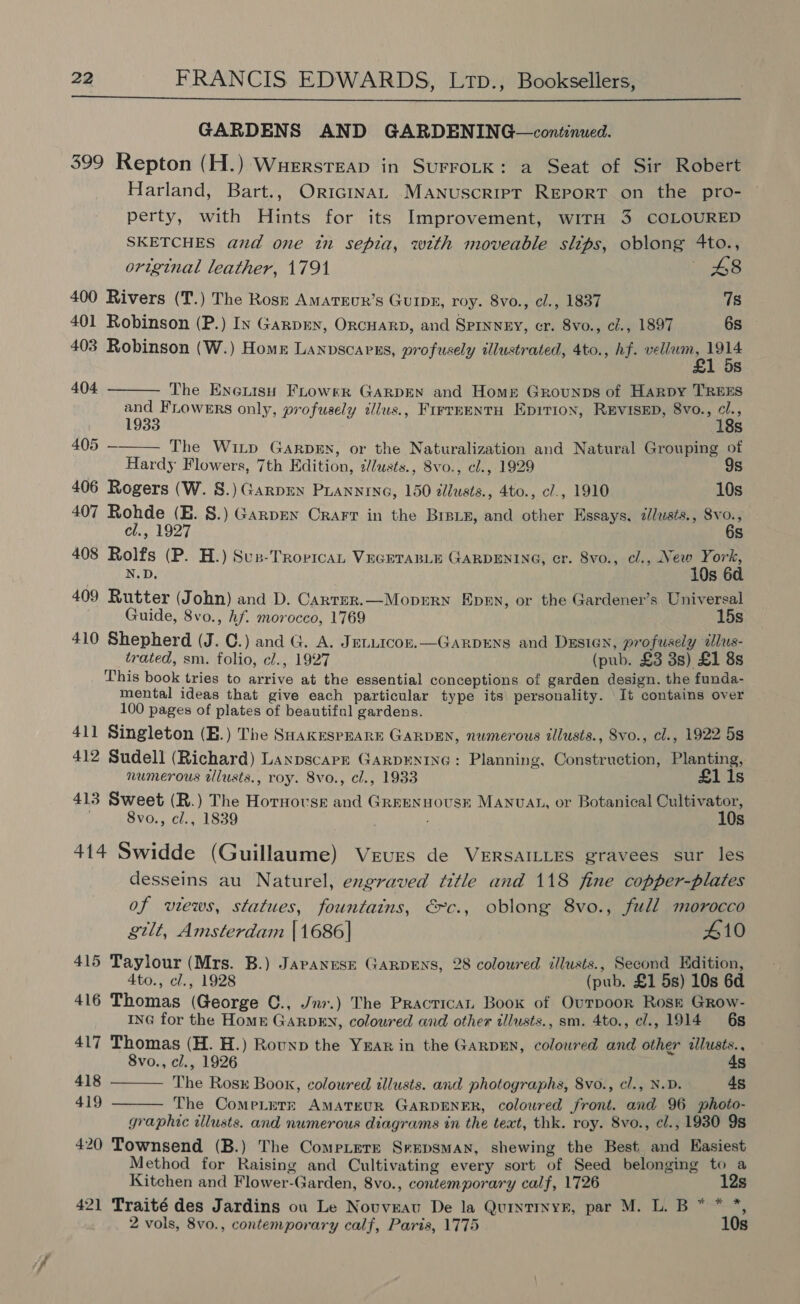  GARDENS AND GARDENING—continued. 399 Repton (H.) Wuerstreap in SurrotK: a Seat of Sir Robert Harland, Bart., OrrcinaL Manuscript Report on the pro- perty, with Hints for its Improvement, wirH 3 COLOURED SKETCHES and one tn sepia, with moveable slips, oblong 4to., original leather, 1791 48 400 Rivers (T.) The Rosz Amatrur’s GuIDE, roy. 8vo., cl., 1837 78 401 Robinson (P.) Iv Garpey, ORCHARD, and SpinvyeEy, cr. 8vo., cl., 1897 6s 403 Robinson (W.) Home Lanvscapns, profusely illustrated, 4to., hf. ine es 5   404 The ExetisH FLrowrr GARDEN and Home Grounps of Harpy TREES and FLowers only, profusely illus., FirrEENtH Epirion, RevisED, 8vo., cl., 1933 18s 405 — The Witp GarpEN, or the Naturalization and Natural Grouping of Hardy Flowers, 7th Edition, ¢lusts., 8vo., cl., 1929 9s 406 Rogers (W. 8.) Garpey PLANNING, 150 illusts., 4to., cl., 1910 10s 407 Rohde (E. 8.) Garpey Crarr in the Bret, and other Essays, #lusts., 8vo., cl., 1927 6s 408 Rolfs (P. H.) Sun-Trovrcan VEGETABLE GARDENING, cr. 8vo., cl., New York, N.D. 10s 6d 409 Rutter (John) and D. Carrer.—Moprrn Epen, or the Gardener’s Universal Guide, 8vo., hf. morocco, 1769 15s 410 Shepherd (J. C.) and G. A. Jetutcon.—Garpens and Dzsien, profusely illus- trated, sm. folio, cl., 1927 (pub. £3 3s) £1 8s This book tries to arrive at the essential conceptions of garden design. the funda- mental ideas that give each particular type its personality. It contains over 100 pages of plates of beautiful gardens. 411 Singleton (E.) The SaakrespEaRE GARDEN, numerous illusts., Svo., cl., 1922 5s 412 Sudell (Richard) Laxpscapr GarpENING: Planning, Construction, Planting, numerous ilusts., roy. 8vo., cl., 1933 £1 1s 413 Sweet (R.) The Hornovse and Grreennousr Manuat, or Botanical Cultivator, 8vo., cl., 1839 . 10s 414 Swidde (Guillaume) Vrurs de VERSAILLES gravees sur les desseins au Naturel, engraved title and 118 fine copper-plates of views, statues, fountains, &amp;c., oblong 8vo., full morocco gilt, Amsterdam |1686]| 410 415 Taylour (Mrs. B.) Japanese GARDENS, 28 colowred illusts., Second Edition, 4to., cl., 1928 (pub. £1 5s) 10s 6d 416 Thomas (George C., Jnr.) The Practrican Book of Ourpoor Rosh GRow- ING for the Home GarpEy, coloured and other tllusts., sm. 4to., cl., 1914 6s 417 Thomas (H. H.) Rounp the Year in the Garpen, coloured and other illusts.. 8vo., cl., 1926 4s The Ros Book, coloured tllusts. and photographs, 8vo., cl., N.D. 4s The ComeLerT:k AMATEUR GARDENER, colowred front. and 96 photo- graphic illusts. and numerous diagrams in the text, thk. roy. 8vo., cl., 1930 9s 420 Townsend (B.) The Compiere Srepsman, shewing the Best and Easiest Method for Raising and Cultivating every sort of Seed belonging to a Kitchen and Flower-Garden, 8vo., contemporary calf, 1726 12s 421 Traité des Jardins ou Le Novvnau De la Quintinyz, par M. L. B * * *, 2 vols, 8vo., contemporary calf, Paris, 1775 10s  418 419 