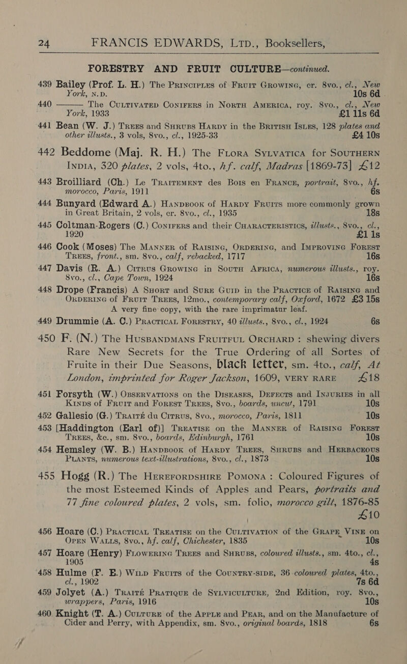 FORESTRY AND FRUIT CULTURE—continued. 439 Bailey (Prof. L. H.) The Princrenes of Fruir Growine, cr. 8vo., cl., New  York, n.v. 10s 6d . 440 The OCuLTIVATED ConiFERS in NortH America, roy. S8vo., cl., New . York, 1933 £1 11s 6d 441 Bean (W. J.) Trexs and Surups Harpy in the Britisn Isis, 128 plates and other illusts., 3 vols, 8vo., cl., 1925-33 £4 10s 442 Beddome (Maj. R. H.) The Frora Sytvatica for SOUTHERN Inp1A, 320 plates, 2 vols, 4to., Af. calf, Madras \1869-73|] 412 443 Broilliard (Ch.) Le Trarrement des Bois en FRANCE, portrait, 8vo., hf. morocco, Paris, 1911 Ss 444 Bunyard (Edward A.) Hanpsoox of Harpy Fruirs more commonly grown in Great Britain, 2 vols, er. 8vo., cl., 1935 18s 445 Coltman-Rogers (C.) Contrers and their CHARACTERISTICS, z/lusts., Svo., cl., 1920 £1 1s 446 Cook (Moses) The Manner of Ratstnc, ORDERING, and Improvine Forest TREES, front., sm. 8vo., calf, rebacked, 1717 16s 447 Davis (R. A.) Cirrus Growine in Sourn AFRICA, numerous tllusts., roy. 8vo., cl., Cape Town, 1924 16s 448 Drope (Francis) A SHort and Surge Guip in the Practice of Rarsine and ORDERING of Fruit TREES, 12mo., contemporary calf, Oxford, 1672 £3 15s A very fine copy, with the rare imprimatur leaf. 449 Drummie (A. C.) Practican Forestry, 40 dlusts., 8vo., cl., 1924 6s 450 F. (N.) The HuspanpMANS FRUITFUL ORCHARD : shewing divers Rare New Secrets for the True Ordering of all Sortes of Fruite in their Due Seasons, black letter, sm. 4to., calf, Az London, «emprinted for Roger Jackson, 1609, VERY RARE 418 451 Forsyth (W.) OpservatTions on the Diseases, Derects and Injurtizs in all Kinps of Froir and Forest Tress, 8vo., boards, uncut, 1791 10s 452 Gallesio (G.) Trarr&amp; du Cirrus, 8vo., morocco, Paris, 1811 10s 453 [Haddington (Earl of)] Treatise on the MANNER of Ratstnc FOREST TREES, &amp;c., sm. 8vo., boards, Hdinburgh, 1761 10s 454 Hemsley (W. B.) Hanpsoox of Harpy TREES, SHRUBS and HERBACEOUS PLANTS, numerous text-illustrations, 8vo., cl., 1873 10s 455 Hogg (R.) The HererorpsHiRE Pomona: Coloured Figures of the most Esteemed Kinds of Apples and Pears, portrazts and 77 fine coloured plates, 2 vols, sm. folio, morocco gilt, 1876-85 410 456 Hoare (C.) Practica TREATISE on the CuLTIVATION of the GRAPE VINE on OpEN WALLS, 8vo., hf. calf, Chichester, 1835 10s 457 Hoare (Henry) FLowerinc TREES and SHRUBS, coloured tlusts., sm. 4to., cl., 1905 : 4s 458 Hulme (F. E.) Witp Fruits of the Counrry-stpk, 36 coloured plates, 4to., cl., 1902 ; 7s 6d 459 Jolyet (A.) Trair&amp;t Pratigur de SyLvicuLTURE, 2nd Edition, roy. 8vo., wrappers, Paris, 1916 10s 460 Knight (T. A.) Cutrurs of the AppLe and PEAR, and on the Manufacture of Cider and Perry, with Appendix, sm. 8vo., original boards, 1818 6s