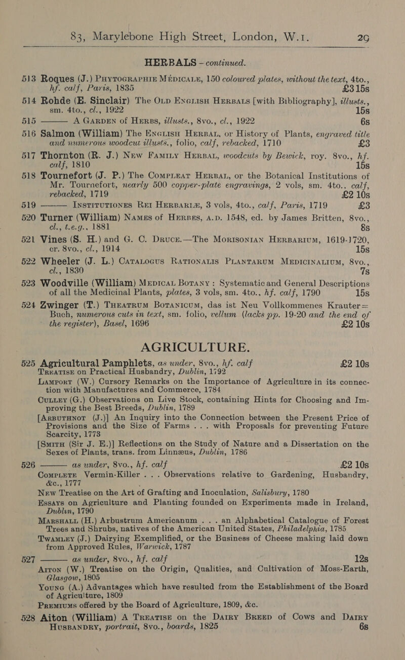  HERBALS - continued. 513 Roques (J.) PayroGRAPHie Mepicae, 150 coloured plates, without the text, 4to., hf. calf, Paris, 1835 £315s 514 Rohde (BE. Sinclair) The OLp ExerisH Hersats [with Bibliography], dlusts., sm. 4to., c/., 1922 15s 51S A GARDEN of HERBS, zlusts., 8vo., cl., 1922 6s  516 Salmon (William) The Exeiish Herpat, or History of Plants, engraved tittle and numerous woodcut tllusts., folio, calf, rebacked, 1710 £3 517 Thornton (R. J.) New Famity Herpat, woodcuts by Bewick, roy. 8vo., hf. calf, 1810 15s 518 Tournefort (J. P.) The CompLear Hersat, or the Botanical Institutions of Mr. Tournefort, nearly 500 copper-plate engravings, 2 vols, sm. 4to.. calf,  rebacked, 1719 £2 10s 519 InstiTuTIONES Ret HERBARIA, 3 vols, 4to., calf, Paris, 1719 £3 520 Turner (William) Names of Hersas, a.p. 1548, ed. by James Britten, 8vo., Chet.e0., 1881 &amp;s 521 Vines (S. H.) and G. C. Drucz.—The Morisonran Herparivum, 1619-)720, er. 8vo., cl., 1914 15s 522 Wheeler (J. L.) Caratocus RationaLis PLANTARUM MEDICINALIUM, 8vo., cl., 1830 7s 523 Woodville (William) Mrpicat Botany: Systematic and General Descriptions of all the Medicinal Plants, plates, 3 vols, sm. 4to., Af. calf, 1790 15s 524 Zwinger (T.) THEatrum Botanicum, das ist Neu Vollkommenes Krauter = Buch, numerous cuts in text, sm. folio, vellum (lacks pp. 19-20 and the end of the register), Basel, 1696 £2 10s AGRICULTURE. 525 Agricultural Pamphlets, as under, 8vo., hf. calf £2 10s TREATISE on Practical Husbandry, Dublin, 1792 Lamport (W.) Cursory Remarks on the Importance of Agriculture in its connec- tion with Manufactures and Commerce, 1784 Cuutey (G.) Observations on Live Stock, containing Hints for Choosing and Im- proving the Best Breeds, Dublin, 1789 [ArBuTHNoT (J.)] An Inquiry into the Connection between the Present Price of Provisions and the Size of Farms ... with Proposals for preventing Future Scarcity, 1773 [SmiruH (Sir J. E.)] Reflections on the Study of Nature and a Dissertation on the Sexes of Plants, trans. from Linnzwus, Dublin, 1786   526 as under, 8vo., hf. calf £2 10s ae Vermin-Killer . . . Observations relative to Gardening, Husbandry, COCs LAT, . New Treatise on the Art of Grafting and Inoculation, Salisbury, 1780 Essays on Agriculture and Planting founded on Experiments made in Ireland, Dublin, 1790 MarsnHauu (H.) Arbustrum Americanum ... an Alphabetical Catalogue of Forest Trees and Shrubs, natives of the American United States, Philadelphia, 1785 Twamuey (J.) Dairying Exemplified, or the Business of Cheese making laid down from Approved Rules, Warwick, 1787 527 as under, 8vo., hf. calf 12s Arron (W.) Treatise on the Origin, Qualities, and Cultivation of Moss-Earth, Glasgow, 1805 Youne (A.) Advantages which have resulted from the Establishment of the Board of Agriculture, 1809 Premiums offered by the Board of Agriculture, 1809, &amp;. 528 Aiton (William) A Treatise on the Darry Breep of Cows and Darry