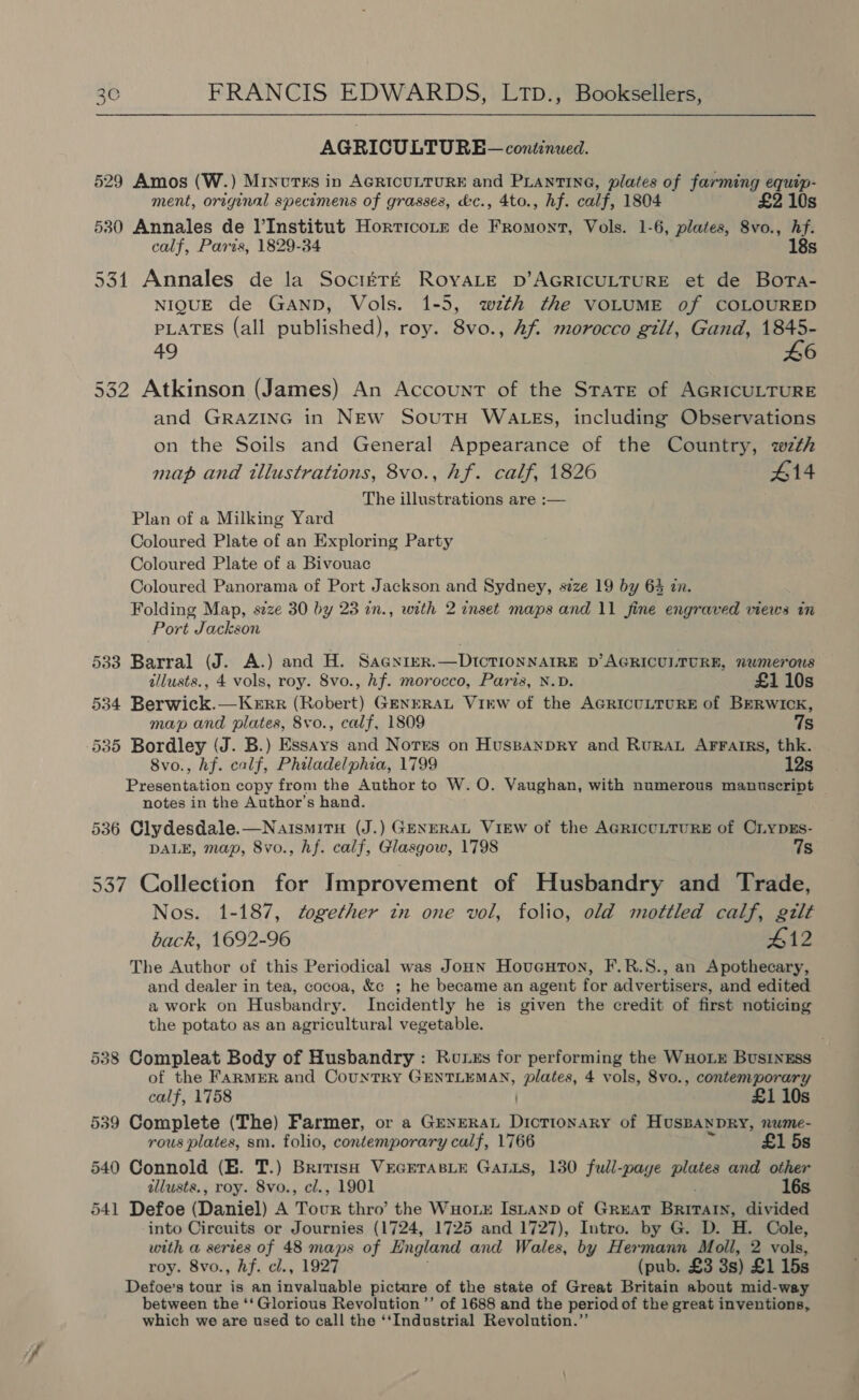 AGRICULTURE — continued. 529 Amos (W.) Minvtss in AGRICULTURE and PLantING, plates of farming equip- ment, original specimens of grasses, d&amp;c., 4to., hf. calf, 1804 £2 10s 530 Annales de l’Institut Horticotr de Fromont, Vols. 1-6, plates, 8vo., hf. calf, Paris, 1829-34 18s 531 Annales de la SoctEré ROYALE bD’AGRICULTURE et de Bora- NIQUE de GaANnD, Vols. 1-5, wzth the VOLUME of COLOURED PLATES (all published), roy. 8vo., Af morocco gilt, Gand, ar 49 6 532 Atkinson (James) An Account of the State of AGRICULTURE and GRAZING in NEw SoutH WALES, including Observations on the Soils and General Appearance of the Country, wzth map and illustrations, 8vo., hf. calf, 1826 #14 The illustrations are :— Plan of a Milking Yard Coloured Plate of an Exploring Party Coloured Plate of a Bivouac Coloured Panorama of Port Jackson and Sydney, size 19 by 63 in. Folding Map, szze 30 by 23 in., with 2 inset maps and 11 fine engraved views in Port Jackson 533 Barral (J. A.) and H. Sagnier.—DtIctTioNNAIRE D’AGRICULTURE, numerous tllusts., 4 vols, roy. 8vo., hf. morocco, Paris, N.D. £110s 534 Berwick.—Kerr (Robert) GENERAL Virw of the AGRICULTURE of BERWICK, map and plates, 8vo., calf, 1809 7s 535 Bordley (J. B.) Essays and Norrs on Huspanpry and Rurau Arratrs, thk. 8vo., hf. calf, Philadelphia, 1799 12s Presentation copy from the Author to W. O. Vaughan, with numerous manuscript notes in the Author’s hand. 536 Clydesdale.—NaismiruH (J.) GENERAL VIEW of the AGRiccLTURE of CLyDEs- DALE, map, 8vo., hf. calf, Glasgow, 1798 Ts 537 Collection for Improvement of Husbandry and Trade, Nos. 1-187, together tn one vol, folio, old mottled calf, gilt back, 1692-96 #12 The Author of this Periodical was Joun Hoventon, F.R.S., an Apothecary, and dealer in tea, cocoa, &amp;c ; he became an agent for advertisers, and edited a work on Husbandry. Incidently he is given the credit of first noticing the potato as an agricultural vegetable. 538 Compleat Body of Husbandry : Rorxs for performing the WHOLE BusinEss of the FARMER and Country GENTLEMAN, plates, 4 vols, 8vo., contemporary £1 10s calf, 1758 ) 539 Complete (The) Farmer, or a Grxerat Dictionary of HusBanpry, nume- rous plates, sm. folio, contemporary calf, 1766 £1 5s 540 Connold (E. T.) British VrEGETasLe GALLs, 130 full-paye plates and other allusts., roy. 8vo., cl., 1901 16s 541 Defoe (Daniel) A Tour thro’ the WuHorxr Isuanp of GREAT Bite divided into Circuits or Journies (1724, 1725 and 1727), Intro. by G. D. H. Cole, with a series of 48 maps of England and Wales, by Hermann Moll, 2 vols, roy. 8vo., hf. cl., 1927 (pub. £3 3s) £1 15s Defoe’s tour is an vakaable picture of the state of Great Britain about mid-way between the ‘‘ Glorious Revolution ’’ of 1688 and the period of the great inventions, which we are used to call the ‘‘Industrial Revolution.”