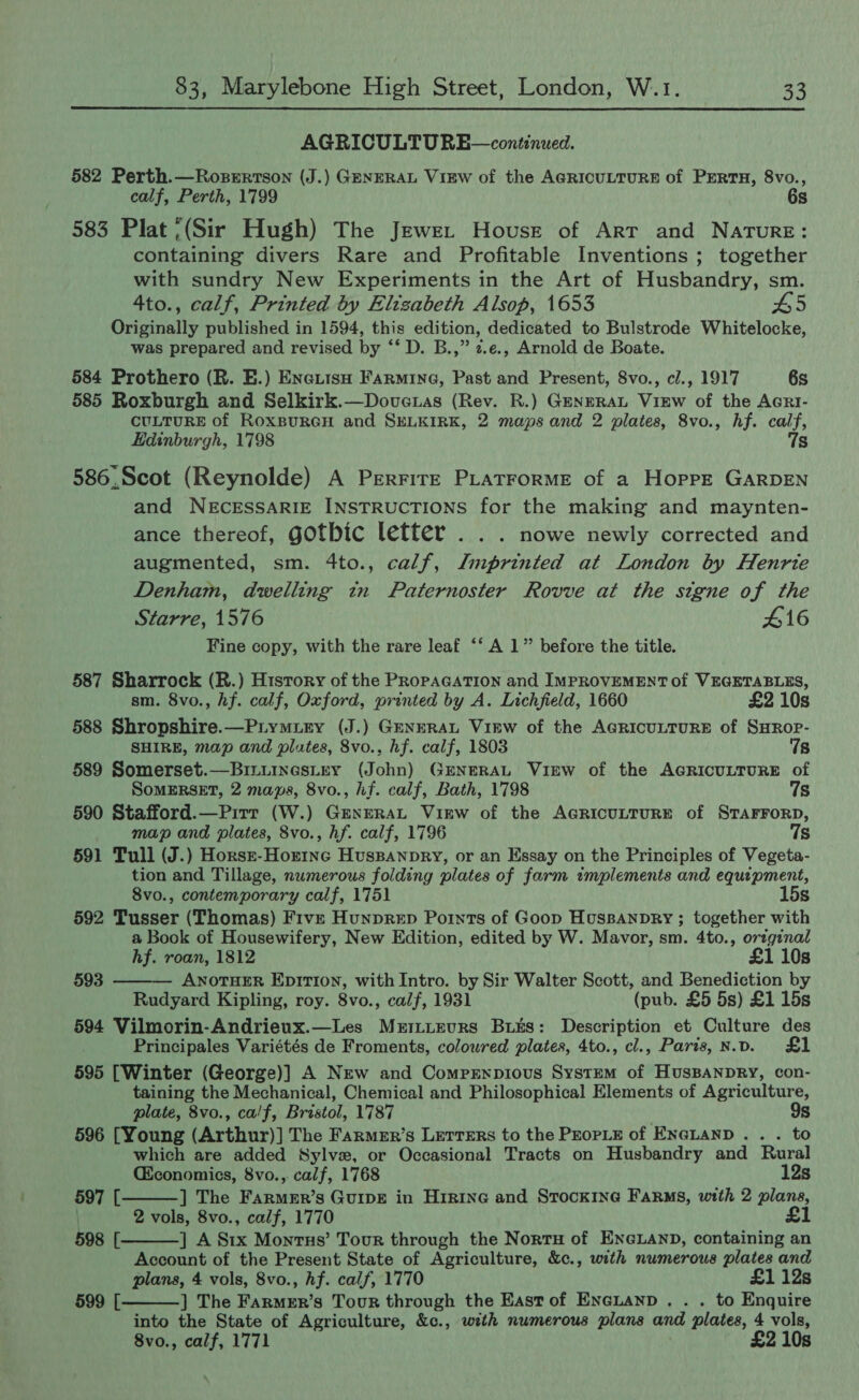  AGRICULTURE—continued. 582 Perth.—Rosertson (J.) GENERAL View of the AGRICULTURE of PERTH, 8vo., calf, Perth, 1799 6s 583 Plat ;(Sir Hugh) The Jewet House of ArT and Nature: containing divers Rare and Profitable Inventions ; together with sundry New Experiments in the Art of Husbandry, sm. 4to., calf, Printed by Elizabeth Alsop, 1653 #5 Originally published in 1594, this edition, dedicated to Bulstrode Whitelocke, was prepared and revised by ‘‘ D. B.,” 2.e., Arnold de Boate. 584 Prothero (R. E.) Enexiisu Farmine, Past and Present, 8vo., cl., 1917 6s 585 Roxburgh and Selkirk.—Dovue.as (Rev. R.) GENERAL ViEw of the AcRI- CULTURE of ROXBURGH and SELKIRK, 2 maps and 2 plates, 8vo., hf. calf, Edinburgh, 1798 7s 586.Scot (Reynolde) A PerrirzE PLatForME of a Hoppe GARDEN and NECESSARIE INSTRUCTIONS for the making and maynten- ance thereof, gOtbic letter . . . nowe newly corrected and augmented, sm. 4to., calf, Imprinted at London by Henrie Denham, dwelling in Paternoster Rovve at the signe of the Starre, 1576 #16 Fine copy, with the rare leaf “‘ A 1” before the title. 587 Sharrock (R.) History of the PRopAGATION and IMPROVEMENT of VEGETABLES, sm. 8vo., hf. calf, Oxford, printed by A. Lichfield, 1660 £2 10s 588 Shropshire.—Piymury (J.) GENERAL ViEw of the AGRICULTURE of SHROP- SHIRE, map and plates, 8vo., hf. calf, 1803 78 589 Somerset.—Binuinestey (John) GENERAL View of the AGRICULTURE of SomERSET, 2 maps, 8vo., hf. calf, Bath, 1798 7s 590 Stafford.—Pirr (W.) GENERAL VikEw of the AGRICULTURE of STAFFORD, map and plates, 8vo., hf. calf, 1796 7s 591 Tull (J.) Horsr-Horinc Huspanpry, or an Essay on the Principles of Vegeta- tion and Tillage, numerous folding plates of farm implements and equipment, 8vo., contemporary calf, 1751 15s 592 Tusser (Thomas) Five Hunprep Points of Goop Hussanpry ; together with a Book of Housewifery, New Edition, edited by W. Mavor, sm. 4to., original hf. roan, 1812 £1 10s 593 ——— AnoTHER EprirT10n, with Intro. by Sir Walter Scott, and Benediction by Rudyard Kipling, roy. 8vo., calf, 1931 (pub. £5 5s) £1 15s 594 Vilmorin-Andrieux.—Les Mziiizvrs Biks: Description et Culture des Principales Variétés de Froments, coloured plates, 4to., cl., Paris, N.D. 595 [Winter (George)] A Nrw and Comprnpious System of HusBANDRY, con- taining the Mechanical, Chemical and Philosophical Elements of Agriculture, plate, 8vo., ca/f, Bristol, 1787 9s 596 [Young (Arthur)] The Farmer’s Lerrers to the PEopLE of ENGLAND . . . to which are added Sylve, or Occasional Tracts on Husbandry and Rural (conomics, 8vo.,. calf, 1768 12s  597 [ ] The Farmer’s GuiveE in Higine and STock1ne Farms, with 2 plans, | 2 vols, 8vo., calf, 1770 £1 ] A Stx Monrus’ Tour through the Nortu of ENGLAND, containing an Account of the Present State of Agriculture, &amp;¢., with numerous plates and plans, 4 vols, 8vo., hf. calf, 1770 £1 12s ] The Hcatea!s Tour through the East of Encuanp . . . to Enquire into the State of Agriculture, &amp;c., with numerous plans and plates, 4 vols, 8vo., calf, 1771 £2 10s  598 [ 599 [ 