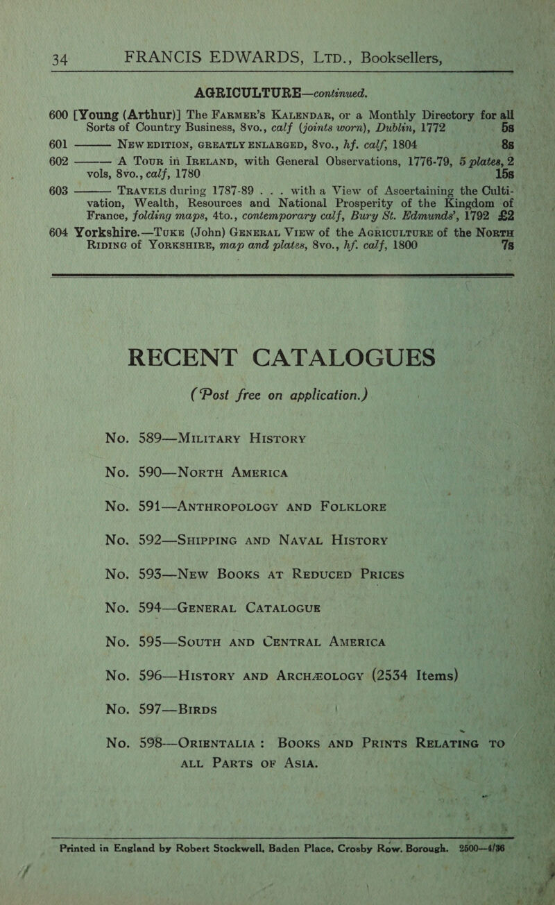  AGRICULTURE—continued. 600 [Young (Arthur)] The Farmer’s KALenpar, or a Monthly Directory for all Sorts of Country Business, 8vo., calf (joints worn), Dublin, 1772 5s  601 NEW EDITION, GREATLY ENLARGED, 8vo., hf. calf, 1804 8s 602 ——— A Tour in IreLanp, with General Observations, 1776-79, 5 plates, 2 vols, 8vo., calf, 1780 15s 603 TRAVELS during 1787-89 . . . witha View of Ascertaining the Culti-  vation, Wealth, Resources and National Prosperity of the Kingdom of France, folding maps, 4to., contemporary calf, Bury St. Edmunds’, 1792 £2 604 Yorkshire.—Tvuxe (John) GENERAL View of the AGRICULTURE of the NortTH Ripine of YORKSHIRE, map and plates, 8vo., hf. calf, 1800 7s   RECENT CATALOGUES (Post free on application.) No. 589—Miritrary History No. 590—NortH AMERICA No. 591—ANTHROPOLOGY AND FOLKLORE No. 592—SuHIPpPING AND NAvaL HIsTory No. 593—-New Books ar REDUCED PRICES No. 594—GENERAL CATALOGUE No. 595—SouTH AND CENTRAL AMERICA No. 596—History AND ArcHa&amp;oLoGY (2534 Items) No. 597—Birps No. 598-—ORIENTALIA : BOOKS AND PRINTS RELATING TO — ALL PARTS OF ASIA. a wv ‘ 
