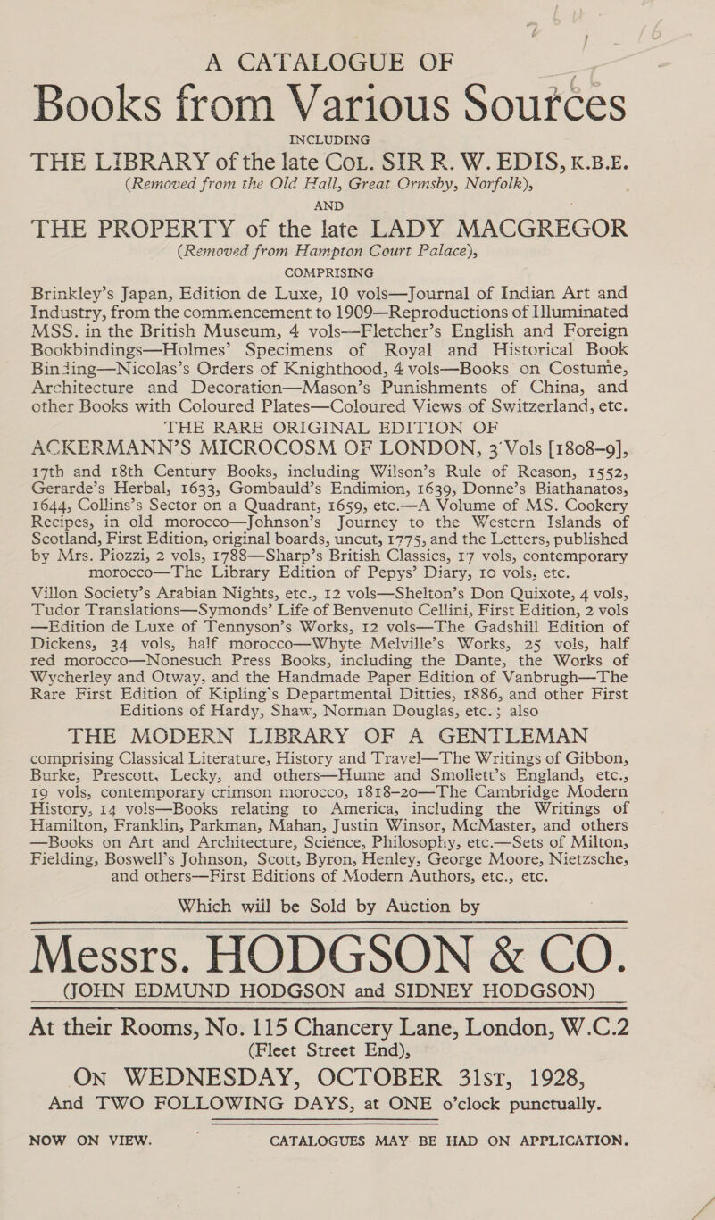 A CATALOGUE OF Tt Books from Various Sources INCLUDING THE LIBRARY of the late CoL. SIR R. W. EDIS, K.B.E. (Removed from the Old Hall, Great Ormsby, Norfolk), AND THE PROPERTY of the late LADY MACGREGOR (Removed from Hampton Court Palace), COMPRISING Brinkley’s Japan, Edition de Luxe, 10 vols—Journal of Indian Art and Industry, from the commencement to 1909—Reproductions of Iluminated MSS. in the British Museum, 4 vols-——Fletcher’s English and Foreign Bookbindings—Holmes’ Specimens of Royal and Historical Book Binding—Nicolas’s Orders of Knighthood, 4 vols—Books on Costume, Architecture and Decoration—Mason’s Punishments of China, and other Books with Coloured Plates—Coloured Views of Switzerland, etc. THE RARE ORIGINAL EDITION OF ACKERMANN’S MICROCOSM OF LONDON, 3'Vols [1808-9], 17th and 18th Century Books, including Wilson’s Rule of Reason, 1552, Gerarde’s Herbal, 1633, Gombauld’s Endimion, 1639, Donne’s Biathanatos, 1644, Collins’s Sector on a Quadrant, 1659, etc.—A Volume of MS. Cookery Recipes, in old morocco—Johnson’s Journey to the Western Islands of Scotland, First Edition, original boards, uncut, 1775, and the Letters, published by Mrs. Piozzi, 2 vols, 1788—Sharp’s British Classics, 17 vols, contemporary morocco—The Library Edition of Pepys’ Diary, Io vols, etc. Villon Society’s Arabian Nights, etc., 12 vols—Shelton’s Don Quixote, 4 vols, Tudor Translations—Symonds’ Life of Benvenuto Cellini, First Edition, 2 vols —Edition de Luxe of Tennyson’s Works, 12 vols—The Gadshill Edition of Dickens, 24 vols, half morocco—Whyte Melville’s Works, 25 vols, half red morocco—Nonesuch Press Books, including the Dante, the Works of Wycherley and Otway, and the Handmade Paper Edition of Vanbrugh—The Rare First Edition of Kipling’s Departmental Ditties, 1886, and other First Editions of Hardy, Shaw, Nornian Douglas, etc.; also THE MODERN LIBRARY OF A GENTLEMAN comprising Classical Literature, History and Travel—The Writings of Gibbon, Burke, Prescott, Lecky, and others—Hume and Smollett’s England, etc., 19 vols, contemporary crimson morocco, 1818-20—The Cambridge Modern istory, 14 vols—Books relating to America, including the Writings of Hamilton, Franklin, Parkman, Mahan, Justin Winsor, McMaster, and others —Books on Art and Architecture, Sciénce, Philosophy, etc.—Sets of Milton, Fielding, Boswell’s Johnson, Scott, Byron, Henley, George Moore, Nietzsche, and others—First Editions of Modern Authors, etc., etc. ~ Which will be Sold by Auction by Messrs. HODGSON &amp; CO. (JOHN EDMUND HODGSON and SIDNEY HODGSON) _ At their Rooms, No. 115 Chancery Lane, London, W.C.2 (Fleet Street End), On WEDNESDAY, OCTOBER 31st, 1928, And TWO FOLLOWING DAYS, at ONE o’clock punctually.      NOW ON VIEW. CATALOGUES MAY BE HAD ON APPLICATION.