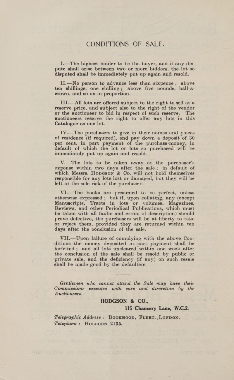 CONDITIONS OF SALE.  J.—The highest bidder to be the buyer, and if any dis- pute shall arise between two or more bidders, the lot so disputed shall be immediately put up again and resold. II.—No person to advance less than sixpence ; above ten shillings, one shilling; above five pounds, half-a- crown, and so on in proportion. III.—All lots are offered subject to the right to sell at a reserve price, and subject also to the right of the vendor or the auctioneer to bid in respect of such reserve. The auctioneers reserve the right to offer any lots in this Catalogue as one lot. IV.—The purchasers to give in their names and places of residence (if required), and pay down a deposit of 30 ‘per cent. in part payment of the purchase-money, in default of which the lot or lots so purchased will be immediately put up again and resold. V.—The lots to be taken away at the purchaser’s expense within two days after the sale; in default of which Messrs. Hopeson &amp; Co. will not hold themselves responsible for any lots lost or damaged, but they will be left at the sole risk of the purchaser. ViI.—The books are presumed to be perfect, unless otherwise expressed ; but if, upon collating, any (except Manuscripts, Tracts in lots or volumes, Magazines, Reviews, and other Periodical Publications, which must be taken with all faults and errors of description) should prove defective, the purchasers will be at liberty to take or reject them, provided they are returned within ten days after the conclusion of the sale. VII.—Upon failure of complying with the above Con- ditions the money deposited in part payment shall be forfeited ; and all lots uncleared within one week after the conclusion of the sale shall be resold by public or private sale, and the deficiency (if any) on such resale shall be made good by the defaulters.  Gentlemen who cannot attend the Sale may have their Commissions executed with care and discretion by the Auctioneers. HODGSON &amp; COQ., 115 Chancery Lane, W.C.2. Telegraphic Address: BookHoop, FLEET, ,LONDON. Telephone: HoLporn 2135.