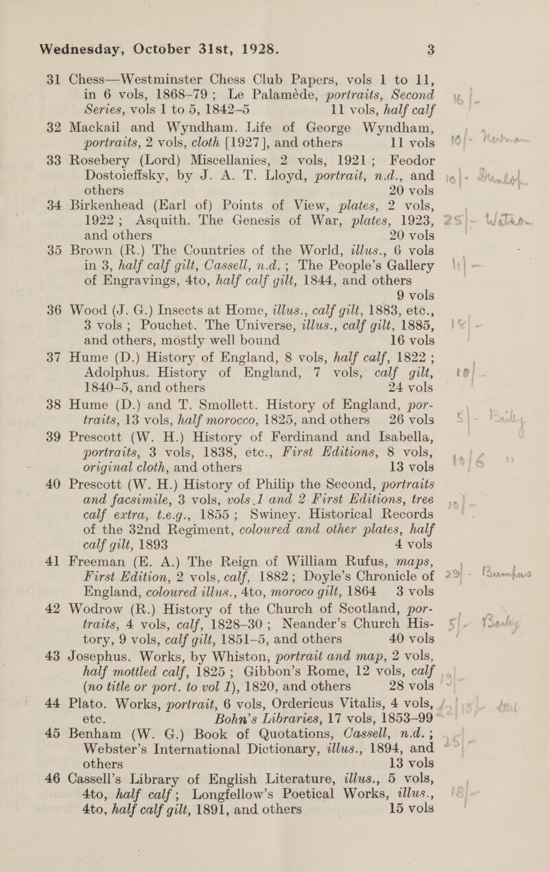 ol 32 36 37 38 39 40 al = 49 43 44 45 46 Chess—Westminster Chess Club Papers, vols 1 to 11, in 6 vols, 1868-79; Le Palaméde, portraits, Second Series, vols 1 to 5, 1842-5 11 vols, half calf Mackail and Wyndham. Life of George Wyndham, portraits, 2 vols, cloth [1927], and others 11 vols Rosebery (Lord) Miscellanies, 2 vols, 1921; Feodor others 20 vols Birkenhead (Earl of) Points of View, plates, 2 vols, and others 20 vols Brown (R.) The Countries of the World, allus., 6 vols in 3, half calf gilt, Cassell, n.d. ; The People’s Gallery of Engravings, 4to, half calf gilt, 1844, and others 9 vols Wood (J. G.) Insects at Home, illus., calf gilt, 1883, etc., 3 vols; Pouchet. The Universe, ilus., calf gilt, 1885, and others, mostly well bound 16 vols Hume (D.) History of England, 8 vols, half calf, 1822 ; Adolphus. History of England, 7 vols, calf gilt, 1840-5, and others 24 vols Hume (D.) and T. Smollett. History of England, por- traits, 13 vols, half morocco, 1825, and others 26 vols Prescott (W. H.) History of Ferdinand and Isabella, portraits, 3 vols, 1838, etc., First Hditions, 8 vols, original cloth, and others 13 vols Prescott (W. H.) History of Philip the Second, portraits and facsimile, 3 vols, vols 1 and 2 Furst Hditions, tree calf extra, t.e.g., 1855; Swiney. Historical Records of the 32nd Regiment, coloured and other plates, half calf gilt, 1893 4 vols Freeman (E. A.) The Reign of William Rufus, maps, England, coloured illus., 4to, moroco gilt, 1864 3 vols Wodrow (R.) History of the Church of Scotland, por- traits, 4 vols, calf, 1828-30; Neander’s Church His- tory, 9 vols, calf gilt, 1851-5, and others 40 vols Josephus. Works, by Whiston, portrait and map, 2 vols, (no tatle or port. to vol 1), 1820, and others 28 vols etc. - Bohn’s Libraries, 17 vols, 1853-99 Benham (W. G.) Book of Quotations, Cassell, n.d. ; others 13 vols Cassell’s Library of English Literature, alus., 5 vols, 4to, half calf; Longtellow’s Poetical Works, illus.,