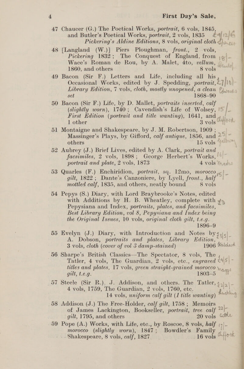 47 49 50 51 52 54 55 o7 58 59 First Day’s Sale, Chaucer (G.) The Poetical Works, portrait, 6 vols, 1845, = and Butler’s Poetical Works, portrait, 2 vols, 1835 £4) 12 je Pickering’s Aldine Editions, 8 vols, original cloth dh r [Langland (W.)] Piers Ploughman, front., 2 vols, Pickering 1832; The Conquest of England, from el. Wace’s Roman de Rou, by A. Malet, 4to, vellum, A 1860, and others 8 vols Bacon (Sir F.) Letters and Life, including all his 7) Occasional Works, edited by J. Spedding, portrait, —]/\\ Inbrary Edition, 7 vols, cloth, mostly unopened, a clean ©... Seb |. 1868-90 — Bacon (Sir F.) Life, by D. Mallet, portraits inserted, calf (slightly worn), 1740; Cavendish’s Life of Wolsey, ’ First Edition (portrait and title wanting), 1641, and 1 other 3 vols © Montaigne and Shakespeare, by J. M. Robertson, 1909; _ Massinger’s Plays, by Gifford, calf antique, 1856, and 2 rant others 15 vols “} Aubrey (J.) Brief Lives, edited by A. Clark, portrait and _ . facsimiles, 2 vols, 1898; George Herbert’s ee portrait and plate, 2 vols, 1873 4 vols 2%  Quarles (F.) Enchiridion, portrait, sq. 12mo, morocco, gilt, 1822 ; Dante’s Canzoniere, by Lyell, front., i mottled calf, 1835, and others, neatly bound 8 vols Pepys (S.) Diary, with Lord Braybrooke’s Notes, edited with Additions by H. B. Wheatley, complete with ¥5 Pepysiana and Index, portraits, plates, and facsimiles, Best Inbrary Edition, vol 8, Pepysiana and Index being the Original Issues, 10 vols, original cloth gilt, t.e.g. 1896-9 Evelyn (J.) Diary, with Introduction and Notes ee A. Dobson, portraits and plates, Inbrary Edition, 3 vols, cloth (cover of vol 3 damp-stained) 1906 Holelord Sharpe’s British Classics—The Spectator, 8 vols, The { | S  Tatler, 4 vols, The Guardian, 2 vols, etc., engraved &lt;4\&gt;| titles and plates, 17 vols, green straight-grained morocco },.,. a gilt, t.e.g. | , 1803-5 | Steele (Sir R.), J. Addison, and others. The Tatler, »45 \2\- 4 vols, 1759, The Guardian, 2 vols, 1760, etc. 14 vols, uniform calf gilt ( L title wanting Addison (J.) The Free- Holder, calf gilt, 1758; Memoirs _ , of James Lackington, Bookseller, portrait, tree calf 2?) gilt, 1795, and others 20 vols Gt Pope (A.) Works, with Life, etc., by Roscoe, 8 vols, half I] |- morocco (slightly worn), 1847; Bowdler’ S Family . Shakespeare, 8 vols, calf, 1827 | 16 vols Otto ) Lack ban i “Sat pple ie al; b 