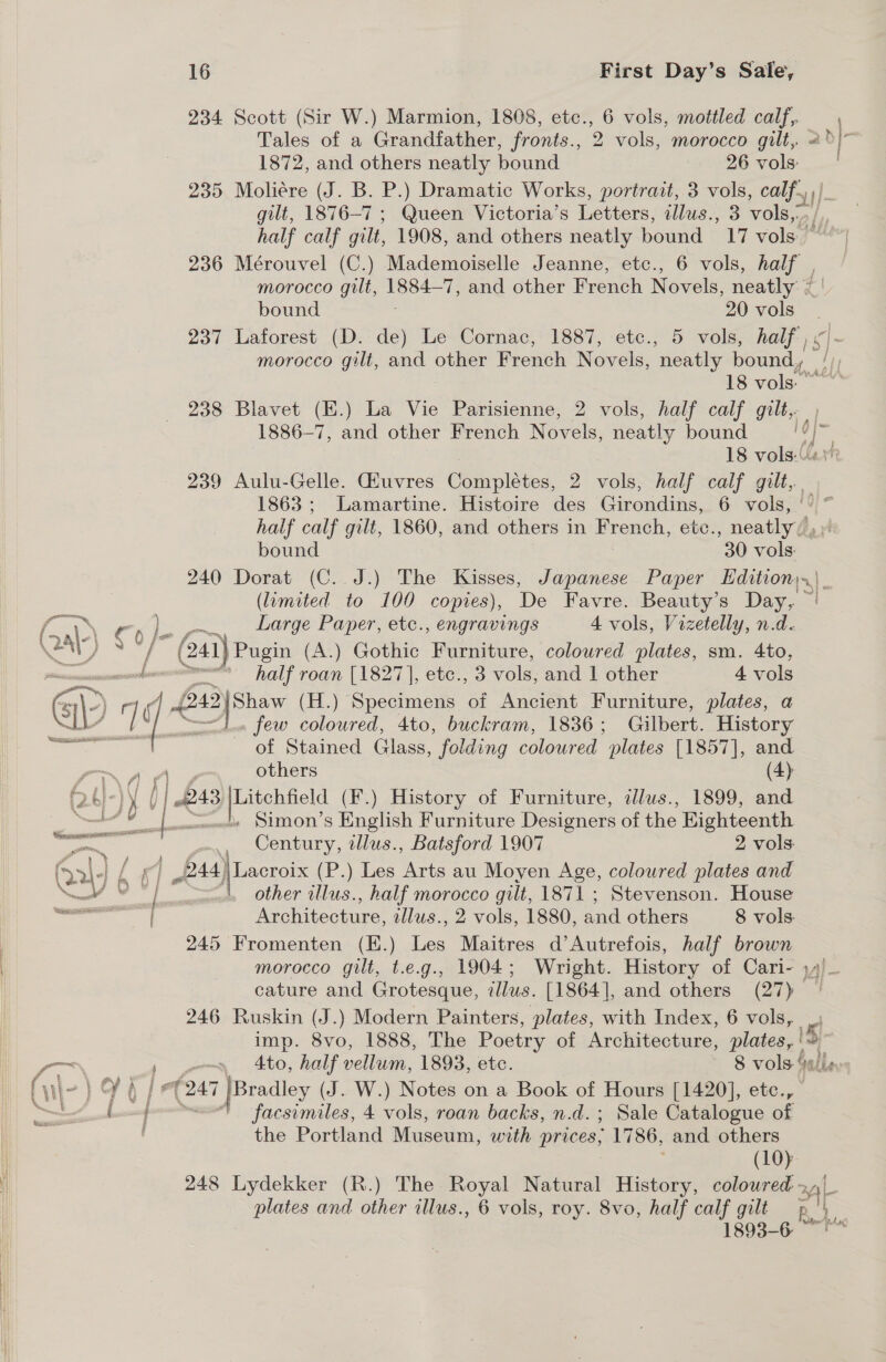 234 Scott (Sir W.) Marmion, 1808, etc., 6 vols, mottled calf, Tales of a Grandfather, fronts., 2 vols, morocco gilt,. 1872, and others neatly bound 26 vols: 235 Moliere (J. B. Er ) Dramatic Works, portrait, 3 vols, calf,» gilt, 1876-7 ; Queen Victoria’s Letters, allus., 3 vols, wv 236 Mérouvel (C.) Mademoiselle Jeanne, etc., 6 vols, half , morocco gilt, ee 7, and other French Novels, neatly / bound 20 vols 237 Laforest (D. de) Le Cornac, 1887, etc., 5 vols, half). { 18 vols: 238 Blavet (E.) La Vie Parisienne, 2 vols, half calf gilt, 1886-7, and other French Novels, neatly bound fs 18 vols. 239 Aulu-Gelle. Guvres Complétes, 2 vols, half calf jilte = 1863; Lamartine. Histoire des Girondins, 6 vols, |’ haif calf gilt, 1860, and others in French, etc., neatly, bound 30 vols: 240 Dorat (C. J.) The Kisses, Japanese Paper Edition.) (limited to 100 copres), De Favre. Beauty’s Day, | WN ep), Large Paper, etc., engravings 4 vols, Vizetelly, n.d- + a ‘(al Pugin (A.) Gothic Furniture, coloured plates, sm. 4to, —mcmemnts’ hall roan [1827], etc. 3 vols, and 1 other 4 vols @\) y f 243)Shaw (H.) Specimens of Ancient Furniture, plates, a LI Le few coloured, 4to, buckram, 1836; Gilbert. History es eum of Stained Glass, folding coloured plates [1857], and Ad others (4): (2): )y (| 243 Litchfield (F.) History of Furniture, alus., 1899, and ee Ban —/ Simon’s English Furniture Designers of the Eighteenth se a Century, illus., Batsford 1907 2 vols 6. , f | P44) Lacroix (P.) Les Arts au Moyen Age, coloured plates and ae VY | . other allus., half morocco gilt, 1871 ; Stevenson. House Architecture, illus., 2 vols, 1880, and others 8 vols. 245 Fromenten (E.) Les Maitres d’Autrefois, half brown morocco gilt, t.e.g., 1904; Wright. History of Cari- y4) cature and Grotesque, illus. [1864], and others (27) — 246 Ruskin (J.) Modern Painters, plates, with Index, 6 vols, _) imp. 8vo, 1888, The Poetry of Architecture, plates, ' ES —&lt;. ) won 4to, half vellum, 1893, etc. 8 vols-‘i/ls facsimiles, 4 vols, roan backs, n.d.; Sale Catalogue of the Portland Museum, with. prices, 1786, and others (10) 1893-6