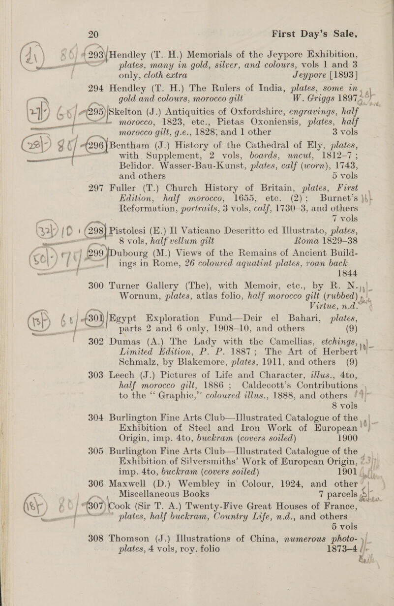  ro ey First Day’s Sale, (293) Hendley (T. H.) Memorials of the Jeypore Exhibition, plates, many in gold, silver, and colours, vols | and 3 only, cloth extra J eypore [1893] 294 Hendley (T. H.) The Rulers of India, plates, some de &gt; » morocco, 1823, etc., Pietas Oxoniensis, plates, half morocco gilt, g.é., 1828; and 1 other 3 vols * alvalicg (J.) History of the Cathedral of Ely, plates, = fi with Supplement, 2 vols, boards, uncut, 1812-7; Belidor. Wasser-Bau- Kunst, plates, calf (worn), 1748, 297 Fuller (T.) Church History of Britain, plates, me Edition, half morocco, 1655, etc. (2); Burnet’s } Reformation, portraits, 3 vols, calf, 1730-3, and eae 7 vols | 1d i ‘ 298)1 Pistolesi (E.) Il Vaticano Descritto ed Llustrato, plates, —. vols, half vellum gilt Roma 1829-38 ings in Rome, 26 coloured aquatint plates, roan back 1844 300 Turner Gallery (The), with Memoir, etc., by R. N. h}- Wornum, plates, atlas folio, half morocco ‘gilli (rubbed) » Virtue, n.d. bi parts 2 and 6 only, 1908-10, and others (9) ' 302 Dumas (A.) The Lady with the Camellias, etchings, Schmalz, by Blakemore, plates, 1911, and others (9) 303 Leech (J.) Pictures of Life and Character, allus., 4to, half morocco gilt, 1886 : Caldecott’s Contributions |, to the ‘‘ Graphic,’’ coloured illus., 1888, and others ‘* 8 vols © 304 Burlington Fine Arts Club—TIllustrated Catalogue of the, Exhibition of Steel and Iron Work of European Origin, imp. 4to, buckram (covers soiled) 1900 305 Burlington Fine Arts Club—Illustrated Catalogue of the , Exhibition of Silversmiths’ Work of European Origin, © imp. 4to, buckram (covers soiled) 19014 306 Maxwell (D.) Wembley in Colour, 1924, and other | 07) Cook (Sir T. A.) Twenty-Five Great Houses of France, ~~ plates, half buckram, Country Life, n.d., and others 5 vols 308 Thomson (J.) fil uederetiotie of China, numerous photo- )- plates, 4 vols, roy. folio 1873-4 ¢ E MA 4