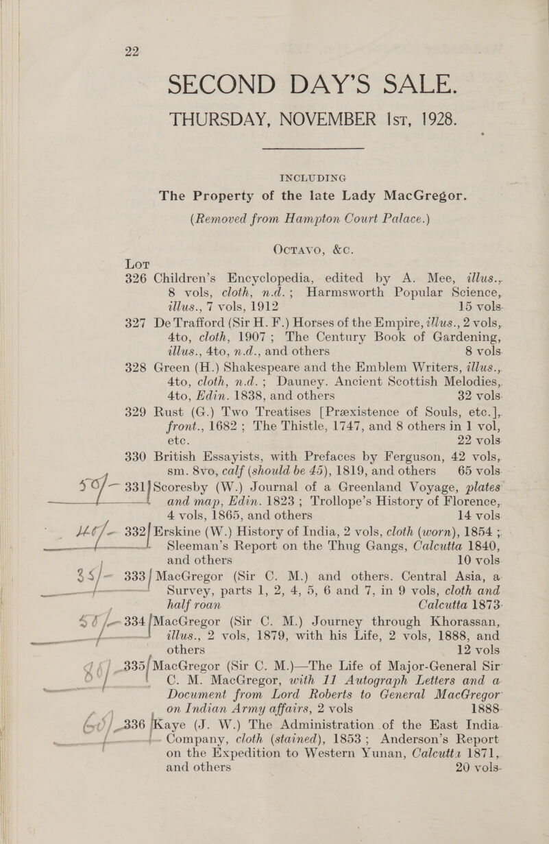  22 THURSDAY, NOVEMBER Isr, 1928. INCLUDING The Property of the late Lady MacGregor. (Removed from Hampton Court Palace.) OcTAvo, &amp;C. Lot 326 Children’s Encyclopedia, edited by A. Mee, illus., 8 vols, cloth, n.d.; Harmsworth Popular Science, illus., 7 vols, 1912 15 vols. 327 De Trafford (Sir H. F.) Horses of the Empire, z/lus., 2 vols, 4to, cloth, 1907; The Century Book of Gardening, 328 Green (H.) Shakespeare and the Emblem Writers, illus... Ato, cloth, n.d.; Dauney. Ancient Scottish Melodies, 329 Rust (G.) Two Treatises [Prexistence of Souls, etc. ],. front., 1682 ; The Thistle, 1747, and 8 others in 1 vol, etc. 22 vols. 330 British Essayists, with Prefaces by Ferguson, 42 vols, es sm. 8vo, calf (should be £45), 1819, and others 65 vols. ) ie 331 | Scoresby (W.) Journal of a Greenland Voyage, plates’ —— and map, Edin. 1823; Trollope’s History of Florence, 4 vols, 1865, and others 14 vols L- Vases 32/ Erskine (W.) History of India, 2 vols, cloth (worn), 1854 ; as 2S Lee s Report on the Thug Gangs, Calcutta 1840, and others 10 vols pa jos 333 | MacGregor (Sir C. M.) and others. Central Asia, a- Survey, parts I, 2, 4, 5, 6 and 7, in 9 vols, cloth and half roan Calcutta 1873: 46 L334 Bedale (Sir C. M.) Journey through Khorassan, Das iin od lus., 2 vols, 1879, with his Life, 2 vols, 1888, and | 2 others 12 vols di gubienee (Sir C. M.)—The Life of Major-General Sir _ ontindian Army affairs, 2 vols 1888. 336 Saye (J . W.) The Administration .of the East India. Bs ee cloth (stained), 1853; Anderson’s Report on the Expedition to Western Yunan, Calcutta 1871,, and others | 20 vols-