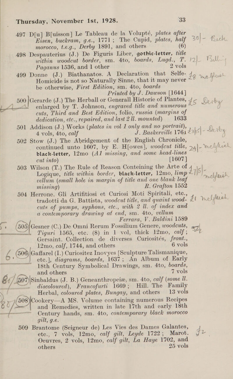 | 497 D[u] B[uisson] Le Tableau de la Volupté, plates after , ) Eisen, buckram, g.e., 1771; The Cupid, plates, half Es ioe Back. morocco, t.e.g., Derby 1891, and others (6) ; 498 Despauterius (J.) De Figuris Liber, gothic-letter, title 7 within woodcut border, sm. 4to, boards, Lugd., T. gle Voth Paganus 1536, and 1 other 2vols. ' 499 Donne (J.) Biathanatos. A Declaration that Selfe- 3 a Seb aan Homicide is not so Naturally Sinne, that it may never a eS be otherwise, First Edition, sm. 4to, boards Printed by J. Dawson [1644 ] 500 |Gerarde (J.) The Herball or Generall Historie of Plantes, dc LZi—&lt; enlarged by T. Johnson, engraved title and numerous F cuts, Third and Best Edition, folio, russia (margins of dedication, etc., repaired, and last 2 Il. mounted) 1633 501 Addison (J.) Works (plates in vol 1 only and no portrait), , 9) 9 4 vols, 4to, calf | J. Baskerville 176i 235|- “2° ‘ 502 Stow (J.) The Abridgement of the English Chronicle, yo continued unto 1607, by E. H[owes], woodcut title, 24|- wel luel black-letter, 12mo (Al missing, and some head-lines “— cut into) [1607 ] 503 Wilson (T.) The Rule of Reason Conteining the Arte of 1 - a ‘on f Vo ten &gt; ert ¥ A  Logique, title within border, black-letter, 12mo, limp od local vellum (small hole in margin of title and one blank leaf a, Dad Missing) R. Grafton 1552 504 Herrone. Gli Artifitiosi et Curiosi Moti Spiritali, etc., tradotti da G. Battista, woodcut title, and quaint wood- Zt Vnelieot cuts of pumps, syphons, etc., with 2 Il. of index and a contemporary drawing at end, sm. 4to, vellum = Ferrara, V. Baldini 1589 &gt; (303} Gesner (C.) De Omni Rerum Fossilium Genere, woodcuts, 2-5| weet, Tiguri 1565, etc. (8) in 1 vol, thick 12mo, calf; “*? Gersaint. Collection de diverses Curiosités, front., _~ , 12mo, calf, 1744, and others 6 vols 4 (500) 'Gaffarel (I.) Curiositez Inovyes [Sculpture Talismanique, “' ~~} ete.], diagrams, boards, 1637; An Album of Early ————— 18th Century Symbolical Drawings, sm. 4to, boards, ‘oe and. others 7 vols &amp; U/. (507)\Sinbaldus (J. B.) Geneanthropeiz, sm. 4to, calf (some Ul. nfm discoloured), Francofurti 1669; Hill. The Family ’ &gt; Herbal, coloured plates, Bungay, and others 18 vols fo &gt; Se, aire MS. Volume containing numerous Recipes © /: and Remedies, written in late 17th and early 18th Century hands, sm. 4to, contemporary black morocco gilt, g.e. 509 Brantome (Seigneur de) Les Vies des Dames Galantes, _ etc., 7 vols, 12mo, calf gilt, Leyde 1722; Marot. dr Oeuvres, 2 vols, 12mo, calf gilt, La Haye 1702, and others 25 vols Ae