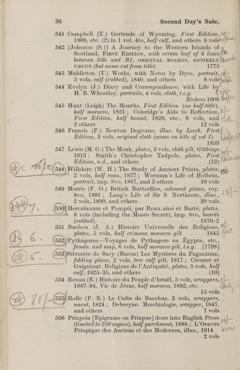 i 541 Campbell (T.) Gertrude of Wyoming, First Edition, j4|- a | 1809, etc. (2) in 1 vol, 4to, half calf, and others 8 volgne pil 542 [Johnson (8.)] A Journey to the Western Islands of Scotland, First Eprrion, with errata leaf of 6 lines between title and Bi, ORIGINAL BOARDS, ENTIRELY; Eqysant uNcUT (but name cut from title) 1775 543 Middleton (T.) Works, with Notes by Dyce, portrait, 1@- 5 vols, calf (rubbed), 1840, and others 8 vols fall 544 Evelyn (J.) Diary and Correspondence, with Life by ig H. B. Wheatley, portraits, 4 vols, cloth, t.e.g. - Bickers 1906 lh MA 545 Hunt (aie The Months, First Edition (no half-title), half morocco, 1821 ; Coleridge’s Aids to Reflection, | | _ First Edition, half bound, 1828, etc., 9 vols, and / Ail 2 others I2vols. 546 Francis (F.) Newton Dogvane, illus. by Leech, First - i, Edition, 3 vols, original cloth (name on title of vol 1 ) {ase ) 1859 © [ 547 Lewis (M. G.) The Monk, plates, 3 vols, cloth gilt, Gibbings ., 2\- 1913; Smith’s Christopher Tadpole, plates, Furst a herd Edition, n.d., and others (1g): I) ¢ oA] ‘P cat (548) illshire (W. H.) The Study of Ancient Prints, plates, See 2 vols, half roan, 1877; Wornum’s Life of Holbein, ~~ portrait, imp. 8vo, 1867, ‘and 3 others 10 vols 549 Morris (F. O.) British Butterflies, colowred plates, roy. jae eens 8vo, 1891; Lang’s Life of or S. Northcote, dllus., ID it Nb ae 2 vols, 1890, and others 20 vols Hil ey . i; ‘ (550) Herculanum et Pompéi, par Roux ainé et Barré, plates, es 8 vols (including the Musée Secret), imp. 8vo, boards Hi (rubbed) 1870-2 | 4. WN | 551 Buchon (J. A.) Histoire Universelle des Religions, * = : (yr jf —~. plates, 5 vols, half crimson morocco gilt 1845 ° MW Ae 6 (552) Pythagoras—Voyages de Pythagore en Egypte, etc., Wi econ ~ore 4 fronts. and map, 6 vols, half morocco gilt, t.e.g. [1798] 74 Ns (653) silvestre de Sacy (Baron) Les Mystéres du Paganisme, Hii S74 °* “| . folding plans, 2 vols, tree calf gilt, 1817; Creuzer et i — ali Guigniaut. Religions del’ Antiquité, plates, 5 vols, half | calf, 1825-35, and others _ (10) 554 Renan (E.) Histoire du Peuple d’Israél, 5 vols, wrappers, £|- -. 1887-94, Vie de Jésus, half morocco, 1882, etc. Gert i * 1 ae nee 15 vols :: Hi GW) Y f /_-(555) Rolle (P. N.) Le Culte de Bacchus, 3 vols, wrappers, iN ee uncut, 1824; Debreyne. Meechialogie, wrapper, 1847, Seeman and others 7 vols 556 Priapeia [Epigrams on Priapus]| done into English Prose } of | (limited to 250 copies), half parchment, 1888 ; L’Oeuvre ih ee ee des Anciens et des Modernes, illus., 1914 }* 2 vols 