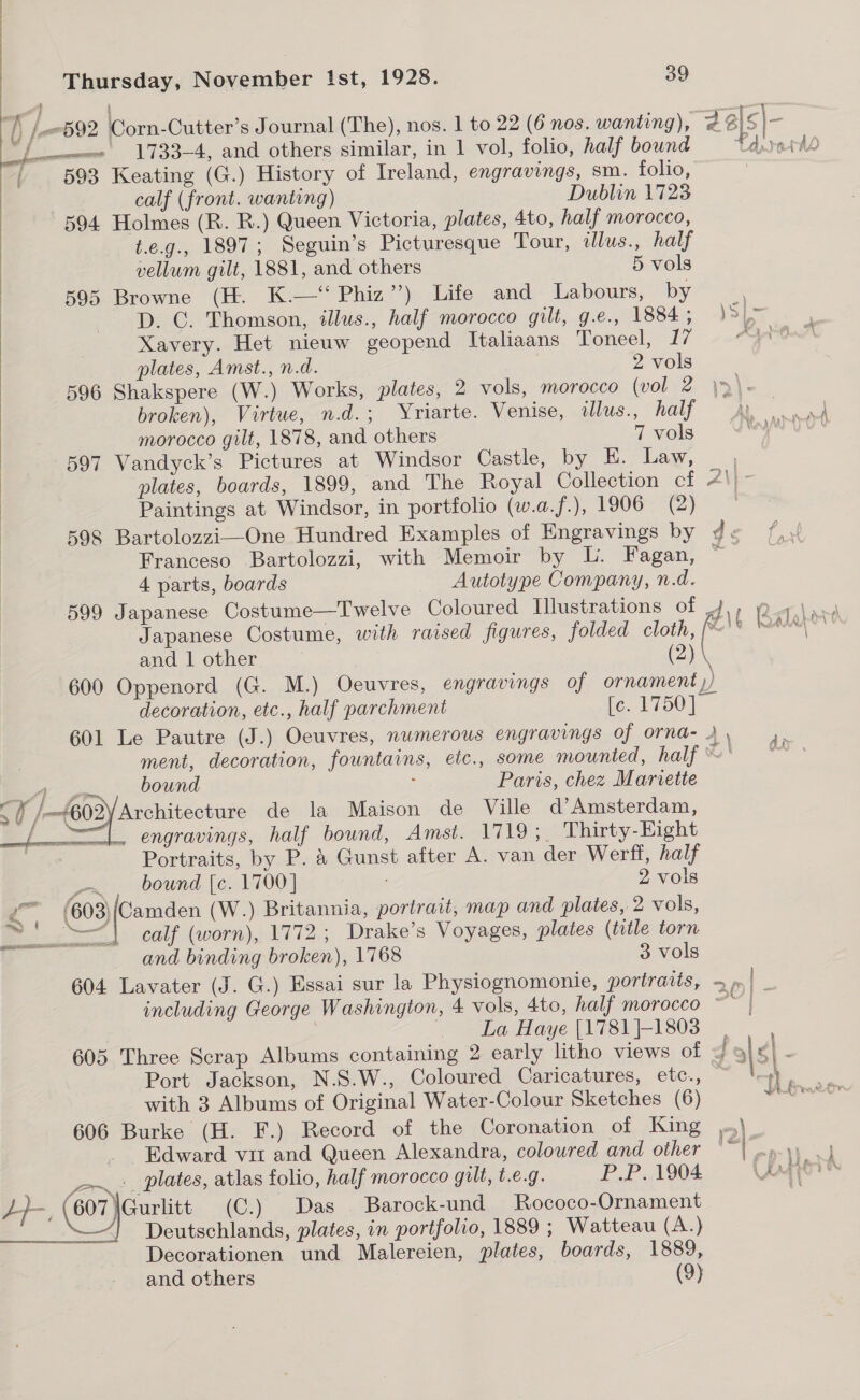    Ls 592 Corn-Cutter’s Journal (The), nos. 1 to 22 (6 nos. wanting), Jals j= Lew 1733-4, and others similar, in 1 vol, folio, half bound Pd. retdd ww) t/ ; 593 Keating (G.) History of Ireland, engravings, sm. folio, calf (front. wanting) Dublin 1723 594 Holmes (R. R.) Queen Victoria, plates, 4to, half morocco, t.e.g., 1897; Seguin’s Picturesque Tour, illus., half vellum gilt, 1881, and others 5 vols 595 Browne (H. K.—‘ Phiz”’) Life and Labours, by D. CG. Thomson, illus., half morocco gilt, g.e., 1884; J3[&gt; ; Xavery. Het nieuw geopend Italiaans Toneel, 17 On plates, Amst., n.d. 2 vols 596 Shakspere (W.) Works, plates, 2 vols, morocco (vol 2 \&gt;)\. broken), Virtue, n.d.; Yriarte. Venise, illus., hay - ye morocco gilt, 1878, and others 7 vols ity di eS 597 Vandyck’s Pictures at Windsor Castle, by E. Law, plates, boards, 1899, and The Royal Collection cf Ae Paintings at Windsor, in portfolio (w.a.f.), 1906 (2) | 598 Bartolozzi—One Hundred Examples of Engravings by ds 4 Franceso Bartolozzi, with Memoir by L. Fagan, } 4 parts, boards Autotype Company, n.d. 599 Japanese Costume—Twelve Coloured Illustrations of dA\t Ratalore Japanese Costume, with raised figures, folded cloth, hae * ae Bal (2).  and | other 600 Oppenord (G. M.) Oeuvres, engravings of ornament j) decoration, etc., half parchment le. L750] 601 Le Pautre (J.) Oeuvres, numerous engravings of ornad- 2», 4. ment, decoration, fountains, etc., some mounted, half ~' ~*~ Beer oat bound Paris, chez Mariette ff /-(602 Architecture de la Maison de Ville d’ Amsterdam, | 4 ies engravings, half bound, Amst. 1719;_ Thirty-Eight Portraits, by P. &amp; Gunst after A. van der Werff, half —. . bound [c. 1700] 2 vols -_ (603) een (W.) Britannia, portrait, map and plates, 2 vols, ~~! —| calf (worn), 1772; Drake’s Voyages, plates (title torn and binding broken), 1768 3 vols 604 Lavater (J. G.) Essai sur la Physiognomonie, portraits, =| _ | including George Washington, 4 vols, 4to, half morocco ~ “&gt; La Haye (1781}-1803 605 Three Scrap Albums containing 2 early litho views of | ¢| : Port Jackson, N.S.W., Coloured Caricatures, etc., a with 3 Albums of Original Water-Colour Sketches (6) 606 Burke (H. F.) Record of the Coronation of King ,.\ _ Edward vir and Queen Alexandra, coloured and other 1e| nay ok _-~.._ plates, atlas folio, half morocco gilt, t.€.g. P.P. 1904 ag por Le, (607 peau (C.) Das Barock-und Rococo-Ornament Deutschlands, plates, in portfolio, 1889 ; Watteau (A.) Decorationen und Malereien, plates, boards, 1889, and others (9) SACRE ADRS IOGL ALD Pte ne ae eer