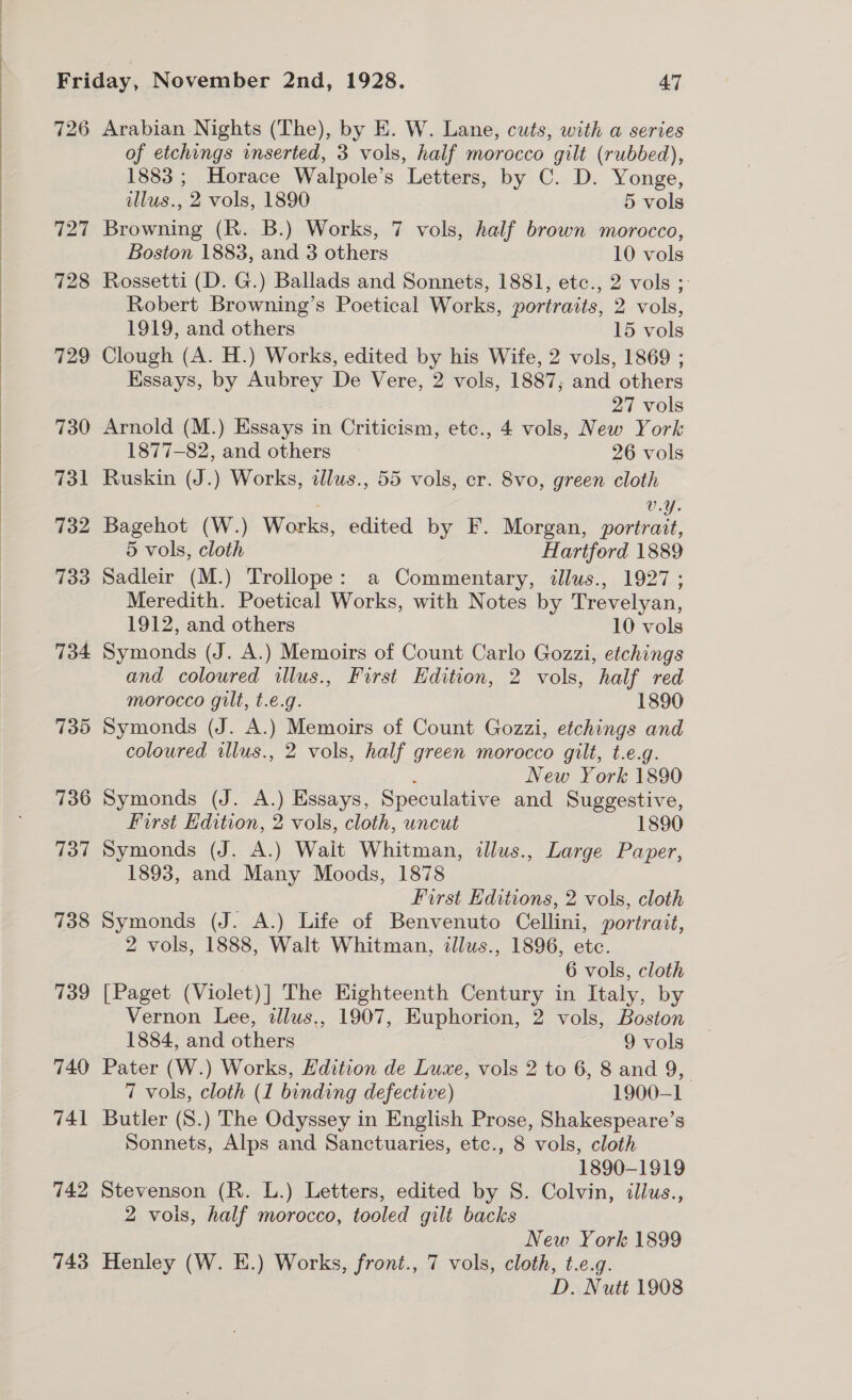  727 728 729 730 731 732 733 734 735 736 737 738 739 740 741 742 743 of etchings inserted, 3 vols, half morocco gilt (rubbed), 1883 ; Horace Walpole’s ‘Letters, by C. D. Yonge, llus., 2 vols, 1890 5 vols Browning (R. B.) Works, 7 vols, half brown morocco, Boston 1883, and 3 others 10 vols Rossetti (D. G.) Ballads and Sonnets, 1881, etc., 2 vols ;: Robert Browning’s Poetical Works, portraits, 2 vols, 1919, and others 15 vols Clough (A. H.) Works, edited by his Wife, 2 vols, 1869 ; Essays, by Aubrey De Vere, 2 vols, 1887; and others 27 vols Arnold (M.) Essays in Criticism, etc., 4 vols, New York 1877-82, and others — 26 vols Ruskin (J.) Works, allus., 55 vols, cr. 8vo, green cloth v.Y. Bagehot (W.) Works, edited by F. Morgan, portrait, 5 vols, cloth Hartford 1889 Sadleir (M.) Trollope: a Commentary, illus., 1927 ; Meredith. Poetical Works, with Notes by Trevelyan, 1912, and others 10 vols Symonds (J. A.) Memoirs of Count Carlo Gozzi, etchings and coloured illus., First Edition, 2 vols, half red morocco gilt, t.e.g. 1890 Symonds (J. A.) Memoirs of Count Gozzi, etchings and coloured illus., 2 vols, half green morocco gilt, t.e.g. New York 1890 Symonds (J. A.) Essays, Speculative and Suggestive, First Edition, 2 vols, cloth, uncut 1890 Symonds (J. A.) Wait Whitman, illus., Large Paper, 1893, and be Moods, 1878 First Editions, 2 vols, cloth Symonds (J. A.) Life of Benvenuto Cellini, portrait, 2 vols, 1888, Walt Whitman, illus., 1896, ate. 6 vols, cloth [Paget (Violet)] The Eighteenth paige in Italy, by Vernon Lee, allus,, 1907, Huphorion, 2 vols, Boston 1884, and etic 9 vols Pater (W.) Works, Edition de Luxe, vols 2 to 6, 8 and 9, 7 vols, cloth (1 binding defective) 1900-1 Butler (S.) The Odyssey in English Prose, Shakespeare’s Sonnets, Alps and Sanctuaries, etc., 8 vols, cloth 1890-1919 Stevenson (R. L.) Letters, edited by S. Colvin, illus., 2 vols, half morocco, tooled gilt backs New York 1899 Henley (W. E.) Works, front., 7 vols, cloth, t.e.g. D. Nutt 1908