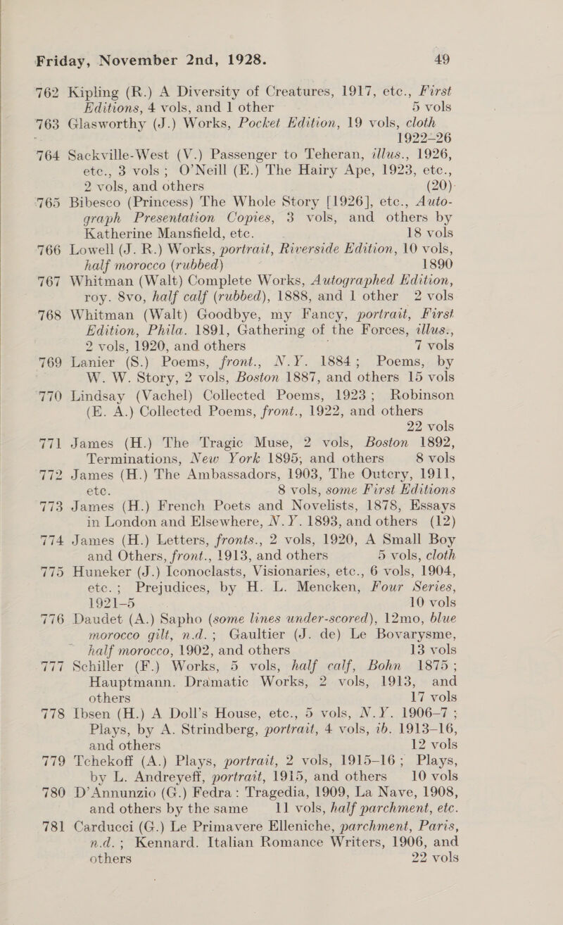  762 763 764 Kipling (R.) A Diversity of Creatures, 1917, etc., Forst Glasworthy (J.) Works, Pocket Edition, 19 vols, cloth 1922-26 Sackville-West (V.) Passenger to Teheran, dlus., 1926, etc., 3 vols; O’Neill (E.) The Hairy Ape, 1923, etc., Bibesco (Princess) The Whole Story [1926], etc., Auto- graph Presentation Copies, 3 vols, and others by Katherine Mansfield, etc. 18 vols half morocco (rubbed) 1890 Whitman (Walt) Complete Works, Autographed Kdition, roy. 8vo, half calf (rubbed), 1888, and 1 other 2 vols Whitman (Walt) Goodbye, my Fancy, portrait, First Edition, Phila. 1891, Gathering of the Forces, dlus., 2 vols, 1920, and others ce vols Lanier (S.) Poems, front., N.Y. 1884; Poems, by W. W. Story, 2 oO Boston 1887, and others 15 vols Lindsay (Vachel) Collected Poems, 1923; Robinson (E. A.) Collected Poems, front., 1922, and others 22 vols James (H.) The Tragic Muse, 2 vols, Boston 1892, Terminations, New York 1895, and others 8 vols ete. 8 vols, some First ditions James (H.) French Poets and Novelists, 1878, Essays in London and Elsewhere, N.Y. 1893, and others (12) James (H.) Letters, fronts., 2 vols, 1920, A Small Boy and Others, front., 1913, and others 5 vols, cloth Huneker (J.) Iconoclasts, Visionaries, etc., 6 vols, 1904, etc.; Prejudices, by H. L. Mencken, Four Series, 1921-5 10 vols Daudet (A.) Sapho (some lines under-scored), 12mo, blue morocco gilt, n.d.; Gaultier (J. de) Le Bovarysme, half morocco, 1902, and others 13 vols Schiller (F.) Works, 5 vols, half calf, Bohn 1875; Hauptmann. Dramatic Works, S vols, 1913, and others 17 vols Ibsen (H.) A Doll’s House, etc., 5 vols, N.Y. 1906-7 ; Plays, by A. Strindberg, portrait, 4 vols, 1b, 1913— 16, and others 12 vols Tchekoff (A.) Plays, portrait, 2 vols, 1915-16; Plays, by L. Andreyeff, portrait, 1915, and others —__10 vols and others by the same 11 vols, half parchment, etc. Carducci (G.) Le Primavere Elleniche, parchment, Paris, n.d.; Kennard. Italian Romance Writers, 1906, and others 22 vols