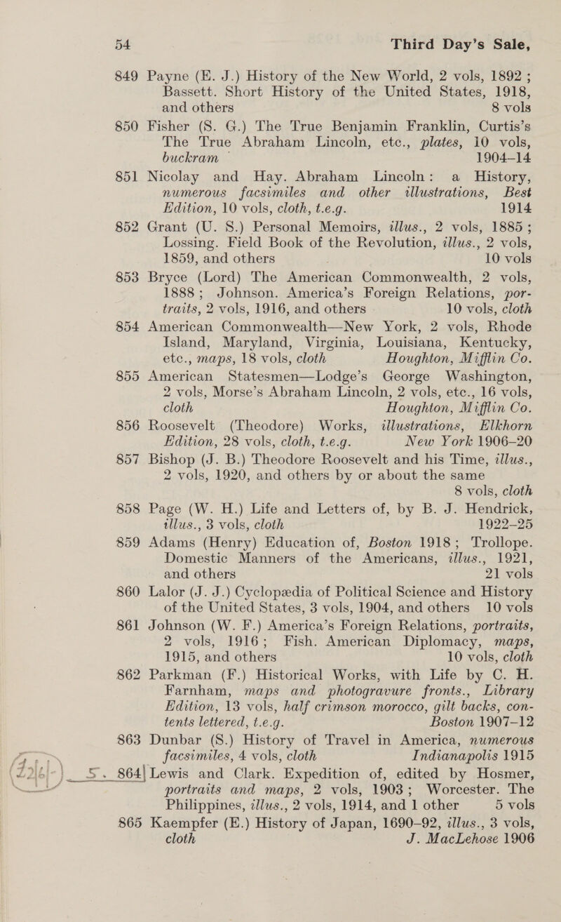 849 Payne (EK. J.) History of the New World, 2 vols, 1892 ; Bassett. Short History of the United States, 1918, and others 8 vols 850 Fisher (8. G.) The True Benjamin Franklin, Curtis’s The True Abraham Lincoln, etc., plates, 10 vols, buckram — 1904-14 851 Nicolay and Hay. Abraham Lincoln: a History, numerous facsymiles and other vwllustrations, Best Edition, 10 vols, cloth, t.e.g. 1914 852 Grant (U. 8.) Personal Memoirs, illus., 2 vols, 1885 ; Lossing. Field Book of the Revolution, ilus., 2 vols, 1859, and others 10 vols 853 Bryce (Lord) The American Commonwealth, 2 vols, 1888; Johnson. America’s Foreign Relations, por- traits, 2 vols, 1916, and others. 10 vols, cloth 854 American Commonwealth—New York, 2 vols, Rhode Island, Maryland, Virginia, Louisiana, Kentucky, etc., maps, 18 vols, cloth Houghton, Mifflin Co. 855 American Statesmen—Lodge’s George Washington, 2 vols, Morse’s Abraham Lincoln, 2 vols, etc., 16 vols, cloth Houghton, Mifflin Co. 856 Roosevelt (Theodore) Works, illustrations, Hlkhorn Edition, 28 vols, cloth, t.e.g. New York 1906-20 857 Bishop (J. B.) Theodore Roosevelt and his Time, ¢llus., 2 vols, 1920, and others by or about the same 8 vols, cloth 858 Page (W. H.) Life and Letters of, by B. J. Hendrick, tllus., 3 vols, cloth 1922-25 859 Adams (Henry) Education of, Boston 1918; Trollope. Domestic Manners of the Americans, illus., 1921, and others 21 vols 860 Lalor (J. J.) Cyclopedia of Political Science and History of the United States, 3 vols, 1904, and others 10 vols 861 Johnson (W. F.) America’s Foreign Relations, portraits, 2 vols, 1916; Fish. American Diplomacy, maps, 1915, and others 10 vols, cloth 862 Parkman (F.) Historical Works, with Life by C. H. Farnham, maps and photogravure fronts., Inbrary Edition, 13 vols, half crimson morocco, gilt backs, con- tents lettered, t.e.g. Boston 1907-12 863 Dunbar (8.) History of Travel in America, numerous facsimiles, 4 vols, cloth Indianapolis 1915 864| Lewis and Clark. Expedition of, edited by Hosmer, portraits and maps, 2 vols, 1903; Worcester. The Philippines, zlius., 2 vols, 1914, and 1 other 5 vols 865 Kaempfer (E.) History of Japan, 1690-92, illus., 3 vols, cloth J. MacLehose 1906