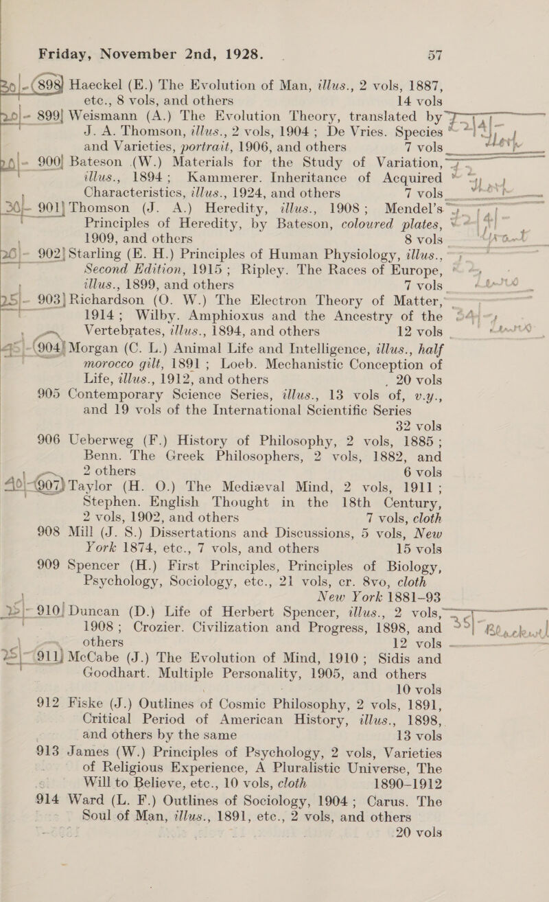   Friday, November 2nd, 1928. _ 57 o|-( ‘B95 Haeckel (E.) The Evolution of Man, illws., 2 vols, 1887, etc., 8 vols, and others 14 vols J. A. Thomson, tilus., 2 vols, 1904 ; De Vries. Species * and Varieties, portrait, 1906, and others 7 vols__ = 900] Bateson (W.) Materials for ‘the Study of Variation, 7— 26}. 902) Starling (E. H.) Principles of Human Physiology, illus., | Second Edition, 1915; Ripley. The Races of Europe, ~ 903) ) Richardson (0. W.) The Electron Theory of Matter, 45 | (904) Morgan (C. L.) ental Life and Intelligence, alus., half ZZ morocco gilt, 1891; Loeb. Mechanistic Conception of Life, illus., 1912, and others 20 vols 905 Contemporary Science Series, illus., 13 vols of, Uys, and 19 vols of the International Scientific Series | 32 vols 906 Ueberweg (F.) History of Philosophy, 2 vols, 1885 ; | Benn. The Greek Philosophers, 2 vols, 1882, and 2 others 6 vols Aol- 607) Taylor (H. O.) The Medieval Mind, 2 vols, 1911; Stephen. English Thought in the 18th Century,  2 vols, 1902, and others 7 vols, cloth 908 Mill (J. 8) Dissertations and Discussions, 5 vols, New York 1874, etc., 7 vols, and others 15 vols 909 Spencer (H.) First Principles, Principles of Biology, Psychology, Sociology, etc., 21 vols, cr. 8vo, cloth a New York ee 93 ee} 910) Duncan (D.) Life of Herbert Spencer, illus., 2 vols, 6 911) McCabe (J.) The Evolution of Mind, 1910; Sidis and Z Goodhart. aa ee Ne 1905, and others 10 vols 912 Fiske (J.) Outlines of Cosmic Philosophy, 2 vols, 1891, Critical Period of American History, illus., 1898, 7 and others by the same 13 vols 913 James (W.) Principles of Psychology, 2 vols, Varieties Gn of Religious Experience, A Pluralistic Universe, The “ Will to Believe, etc., 10 vols, cloth . 18901912 914 Ward (L. F.) Outlines of Sociology, 1904; Carus. The ~ Soul of Man, @Jlus., 1891, etce., 2 vols, and others