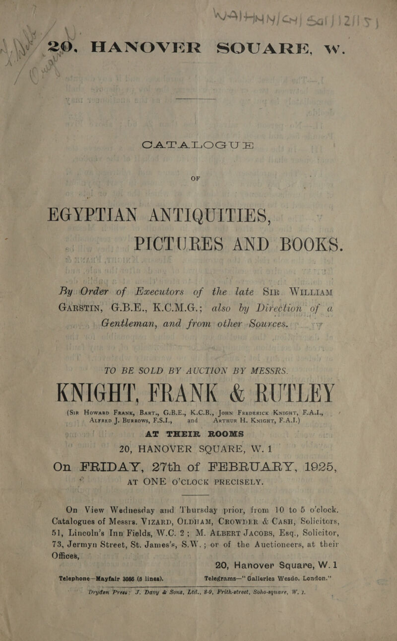 WIS) deny py fo = 2 wy/ \)- \\y 20, HANOVER SOUARE, w. Ae ay i } Cog ALT Oc UH OF EGYPTIAN ANTIQUITIES. PICTURES AND BOOKS. By Order of Executors of the. late Sir WILLIAM GARSTIN, G.B.E., K.C.M.G.; also by Direction of a Gentleman, and from other -Sownces. TO BE. SOLD, BY: AUCTION BY MESSRS: KNIGHT, FRANK &amp; RUTLEY (Sir Howarp Frank, Bart., G-B.E., K.C.B., Joun Freprrick Knicut, F.A.L, _ Atrrep J. Burrows, F.S.I., and Artuur H. Knieut, F.A.I.) : AT THEIR ROOMS 20, HANOVER SQUARE, W. 1 On atari 27th of FEBRUARY, 1925, AT ONE O'CLOCK PRECISELY.  On View Wednesday and Thursday prior, from 10 to 5 o’clock, a S of Messrs. VIZARD, OLDHAM, CROWDER &amp; CASH, Solicitors, , Lincoln’s Inn Fields, W.C. 2; M. Atsert Jacoss, Esq., Solicitor, ee Jermyn Street, St. James’s, S.W.; or of the Auctioneers, at their Offices, 20, Hanover Square, W.1 Telephone—Mayfair 3066 (6 lines). Telegrams—* Galleries Wesdo, London.” ‘Dryden Press: J. Davy &amp; Sons, Ltd., 8-9, Frith-street, Soho-square, Weds