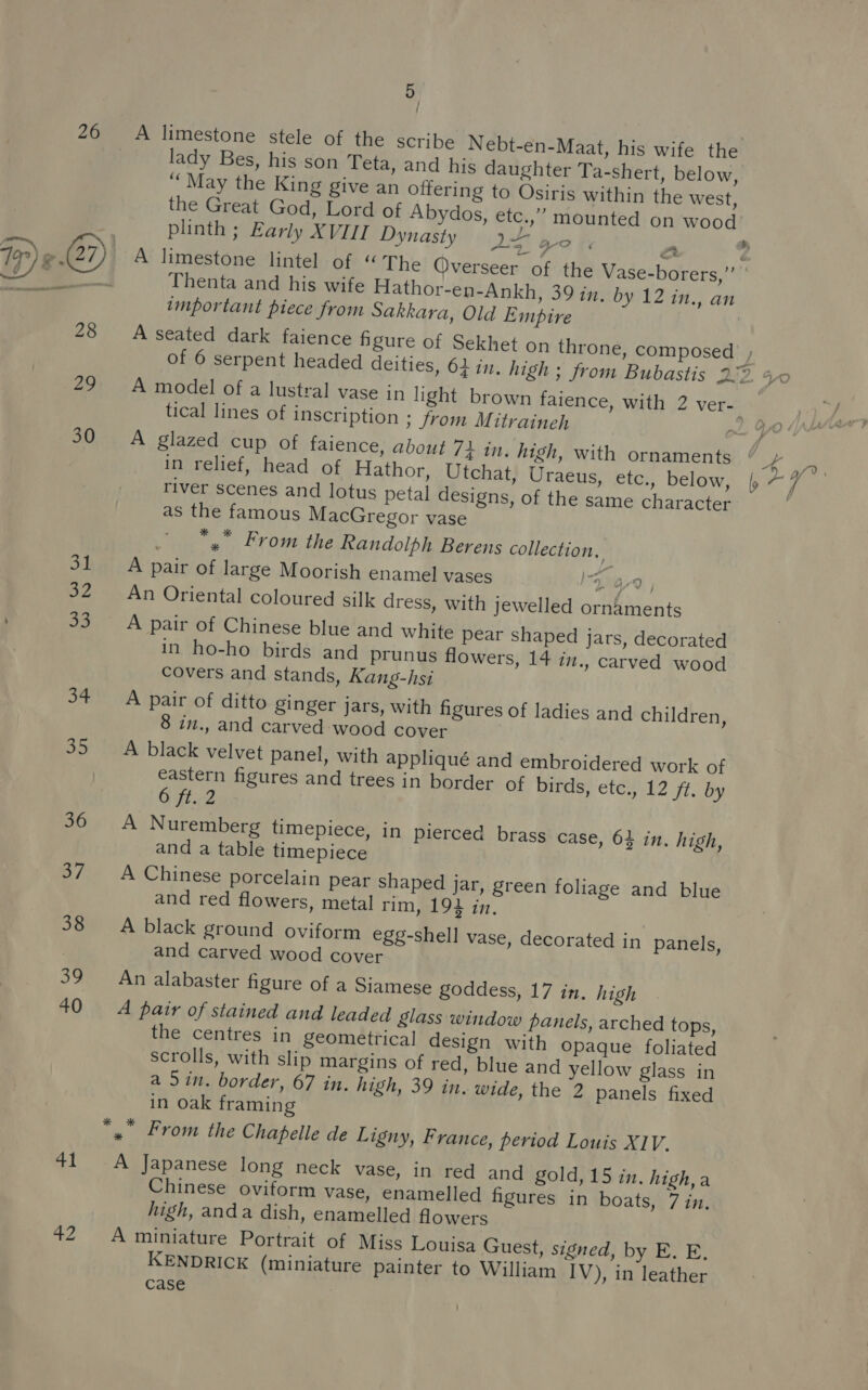 26 39 40 41 42 5 ; A limestone stele of the scribe Nebt-en-Maat, his wife the lady Bes, his son Teta, and his daughter Ta-shert, below, ‘‘ May the King give an offering to Osiris within the west, the Great God, Lord of Abydos, etc.,” mounted on wood plinth ; Early XVII Dynasty 9+ Zo : Thenta and his wife Hathor-en-Ankh, 39 in, by 12 in., an important piece from Sakkara, Old Empire A seated dark faience figure of Sekhet on throne, composed tical lines of inscription ; from Mitraineh - A glazed cup of faience, about 72 in, high, with ornaments in relief, head of Hathor, Utchat, Uraeus, etc., below, river scenes and lotus petal designs, of the same character as the famous MacGregor vase 4 From the Randolph Berens collection, A pair of large Moorish enamel vases x a9 ] An Oriental coloured silk dress, with jewelled ornaments A pair of Chinese blue and white pear shaped jars, decorated in ho-ho birds and prunus flowers, 14 in., carved wood covers and stands, Kang-hsi A pair of ditto ginger jars, with figures of ladies and children, 8 in., and carved wood cover A black velvet panel, with appliqué and embroidered work of eastern figures and trees in border of birds? etew12 ff. by 6 ft..2 A Nuremberg timepiece, in pierced brass case, 63 in. high, and a table timepiece A Chinese porcelain pear shaped jar, green foliage and blue and red flowers, metal rim, 192 in, A black ground oviform egg-shell vase, decorated in panels, and carved wood cover An alabaster figure of a Siamese goddess, 17 in. high A pair of stained and leaded glass window panels, arched tops, the centres in geometrical design with opaque foliated scrolls, with slip margins of red, blue and yellow glass in a Sin. border, 67 in. high, 39 in. wide, the 2 panels fixed in oak framing A Japanese long neck vase, in red and gold,15 in. high,a Chinese oviform vase, enamelled figures in boats, 7 in. high, anda dish, enamelled flowers A miniature Portrait of Miss Louisa Guest, signed, by E. E, KENDRICK (miniature painter to William IV), in leather case