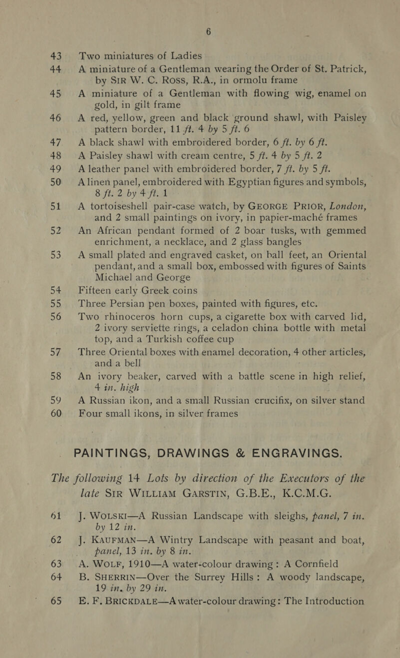 43 Two miniatures of Ladies 44 A miniature of a Gentleman wearing the Order of St. Patrick, by Sir W. C. Ross, R.A., in ormolu frame 45 A miniature of a Gentleman with flowing wig, enamel on gold, in gilt frame 46 &lt;A red, yellow, green and black ground shawl, with Paisley pattern border, 11 /t. 4 by 5 ft. 6 47. A black shawl with embroidered border, 6 ft. by 6 ft. 48 &lt;A Paisley shawl with cream centre, 5 ft. 4 by 5 ft. 2 49 A leather panel with embroidered border, 7 ft. by 5 ft. 50 ~=Alinen panel, embroidered with Egyptian figures and symbols, — 8 ft2- by yim 51. A tortoiseshell pair-case watch, by GEORGE PRIOR, London, and 2 small paintings on ivory, in papier-maché frames 52 An African pendant formed of 2 boar tusks, with gemmed enrichment, a necklace, and 2 glass bangles 53. Asmall plated and engraved casket, on ball feet, an Oriental pendant, and a small box, embossed with figures of Saints Michael and George 54 Fifteen early Greek coins 55 Three Persian pen boxes, painted with figures, etc. 56 Two rhinoceros horn cups, a cigarette box with carved lid, 2 ivory serviette rings, a celadon china bottle with metal top, and a Turkish coffee cup 5% Three Oriental boxes with enamel decoration, + other articles, and a bell 58 An ivory beaker, carved with a battle scene in high relief, 4 in. high 59 A Russian ikon, and a small Russian crucifix, on sateee stand 60 Four small ikons, in silver frames PAINTINGS, DRAWINGS &amp; ENGRAVINGS. The following 14 Lots by direction of the Executors of the late StR WILLIAM GARSTIN, G.B.E., K.C.M.G. 61 J. WoLski—A Russian Landscape with sleighs, panel, 7 in. by 12) 7H. 62 J. KaurMan—A Wintry Landscape with peasant and boat, panel, 13 in. by 8 in. 63 A. WOLF, 1910—A water-colour drawing : A Cornfield 64 3B. SHERRIN—Over the Surrey Hills: A woody landscape, 19 in, by 29 in.