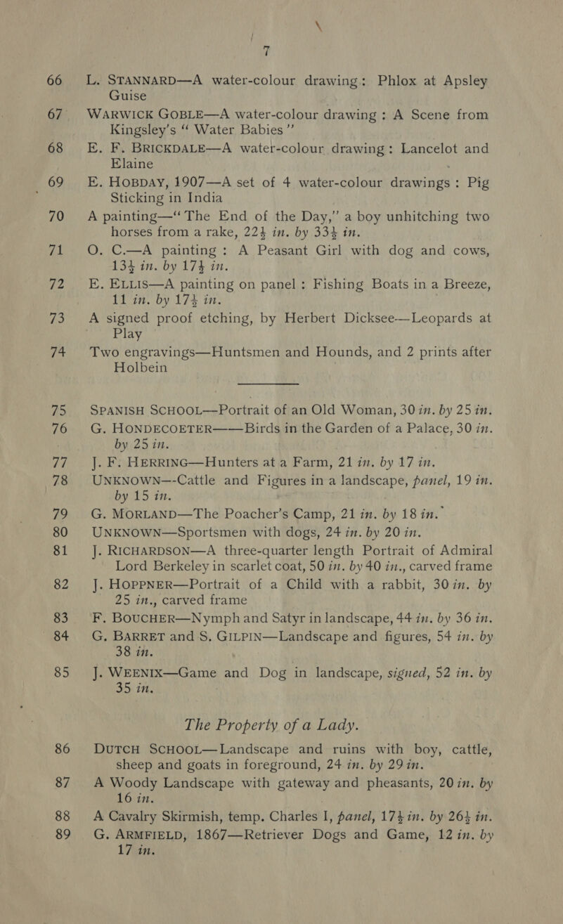 68 £69 70 ral 72 i e+ 75 76 | 78 79 80 81 82 83 84 85 86 87 88 89 } { ad ‘ Guise WARWICK GOBLE—A water-colour drawing : A Scene from Kingsley’s “‘ Water Babies ”’ E. F. BRICKDALE—A water-colour drawing: Lancelot and Elaine E. Hoppay, 1907—A set of 4 water-colour aaweiain: Pig Sticking in India A painting—“ The End of the Day,” a boy unhitching two horses from a rake, 224 in. by 334 in. O. C.—A painting : A Peasant Girl with dog and cows, 134 in. by 174 in. EK. ELLIS—A painting on panel: Fishing Boats in a Breeze, 11 in. by 174 in. A signed proof etching, by Herbert Dicksee—Leopards at Play Two engravings—Huntsmen and Hounds, and 2 prints after Holbein SPANISH SCHOOL—Portrait of an Old Woman, 30 in. by 25 in, G. HONDECOETER—— Birds in the Garden of a Palace, 30 in. by 25 in. J. F. HerrinGc—Hunters at a Farm, 21 in. by 17 in. UNKNOWN—-Cattle and Figures ina cee ire panel, 19 in. by 15 in. G. MORLAND—The Poacher’s Camp, 21 in. by 18 in. UNKNOWN—Sportsmen with dogs, 24 in. by 20 in. ]. RICHARDSON—A three-quarter length Portrait of Admiral Lord Berkeley in scarlet coat, 50 in. by 40 in., carved frame J]. HOPPNER—Portrait of a Child with a rabbit, 30in. by 25 in., carved frame F. BOUCHER—Nymph and Satyr in landscape, 44 in. by 36 in. G. BARRET and 8. GILPIN—Landscape and figures, 54 in. by 38 in. J. WEENIX—Game and Dog in landscape, signed, 52 in. by 35 in, The Property of a Lady. DUTCH SCHOOL—Landscape and ruins with boy, cattle, sheep and goats in foreground, 24 in. by 29 in. A Woody Landscape with gateway and pheasants, 20 in. by 16 in. A Cavalry Skirmish, temp. Charles I , panel, 174 in. by 264 in. G. ARMFIELD, 1867—Retriever Dogs and Game, 12 in. by LA: