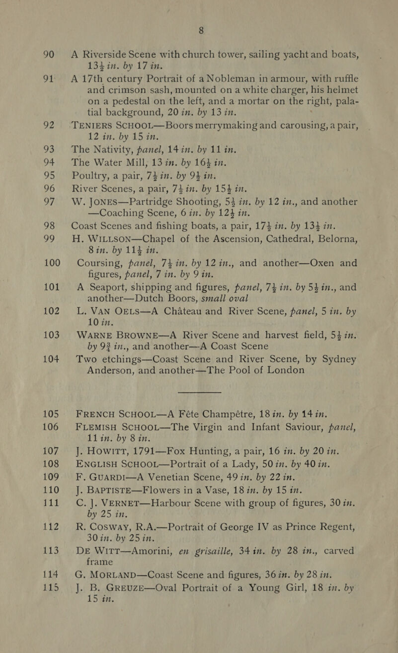 90 oe 92 93 94 95 96 97 98 99 100 101 102 103 104 105 106 107 108 109 110 111 112 1) 114 LTS 8 A Riverside Scene with church tower, sailing yacht and boats, 134 in. by 17 in. A 17th century Portrait of a Nobleman in armour, with ruffle and crimson sash, mounted on a white charger, his helmet on a pedestal on the left, and a mortar on the right, pala- tial background, 20 in. by 13 in. TENIERS SCHOOL—Boors merrymaking and carousing, a pair, 12 in. by 15 in. The Nativity, panel, 14in. by 11 in. The Water Mill, 13 in. by 163 in. Poultry, a pair, 74 in. by 9} in. River Scenes, a pair, 74 in. by 154 in. W. JoNEs—Partridge Shooting, 53 in. by 12 in., and another —Coaching Scene, 6 im. by 124 in. Coast Scenes and fishing boats, a pair, 174 in. by 134 in. H. WILLSON—Chapel of the Ascension, Cathedral, Belorna, Sin. by 114 in. Coursing, panel, 74 in. by 12 in., and another—Oxen and figures, panel, 7 in. by 9 in. A Seaport, shipping and figures, panel, 74 in. by 54in., and another—Dutch Boors, small oval L. VAN OELS—A Chateau and River Scene, panel, 5 in. by 10 in. WARNE BROWNE—A River Scene and harvest field, 54 in. by 92 in., and another—A Coast Scene Two etchings—Coast Scene and River Scene, by Sydney Anderson, and another—The Pool of London FRENCH SCHOOL—A Féte Champétre, 1811. by 14 in. FLEMISH SCHOOL—The Virgin and Infant Saviour, panel, 11lin. by 8 in. J]. Howitt, 1791—Fox Hunting, a pair, 16 in. by 20 in. ENGLISH SCHOOL—Portrait of a Lady, 50 in. by 40 in. F, GUARDI—A Venetian Scene, 49 in. by 22 in. J. BAPTISTE—F lowers in a Vase, 18 in. by 15 in. C. |. VERNET—Harbour Scene with group of figures, 30 in. by 25 in. R. Cosway, R.A.—Portrait of George IV as Prince Regent, 30 in. by 25 in. DE Witt—Amorini, en grisaille, 34 in. by 28 in., carved frame G. MORLAND—Coast Scene and figures, 36in. by 28 in. ]. B. GREUzE—Oval Portrait of a Young Girl, 18 in. by