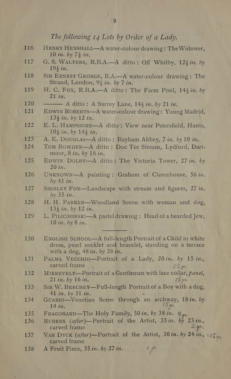 116 HENRY HENSHALL—A water-colour drawing : The Widower, 10 in. by 7% in. | 117 G.S. WALTERS, R.B.A.—A ditto: Off Whitby, 124 in. by 19} in. 118 SIR ERNEST GEORGE, R.A.—A water-colour drawing: The Strand, London, 94 in. by 7 in. 119 H.C. Fox, R.B.A.—A ditto: The Farm Pool, 144 in. by (21 in. .  120 A ditto: A Surrey Lane, 144 in. by 21 in. 121 EDWIN ROBERTS—A water-colour drawing: Young Madrid, 134 in. by 12 in. 122 E.L. HAMPSHIRE—A ditto: View near Petersfield, Hants, 104 in. by 144 in. 123. A. E. DouGLas—A ditto: Bayham Abbey, 7 in. by 10 in. 124 Tom RowDEN—A ditto: Doc Tor Stream, Lydford, Dart- moor, 8in. by 16 in. 125 EpwINn DoLBy—A ditto: The Victoria Tower, 27 in. by  20 in. 126 UNKNOWN—A painting: Graham of Claverhouse, 5617. by 41 in. i ey Landscape with stream and figures, 27 in. by 35 in. 128 H.H. PARKER—Woodland Scene with woman and dog, 134 in. by 12 in. 129 L. PILICHONSKI—A pastel drawing : Head of a bearded Jew, 10 in. by 8 in. 130 ENGLISH SCHOOL—A full-length Portrait of a Child in white dress, pearl necklet and bracelet, standing on a terrace with a dog, 48in. by 38 in. 131 PaLMA VeEccHIO—Portrait of a Lady, 20in. by 15 in., carved frame Rie) 132. MIEREVELT—Portrait of aGentleman with lace collar, panel, 21 in. by 16in. 34, oy. 133. SrrR W. BEECHEY—Full-length Portrait of a Boy with a dog, a. eae. O49 OL) ear. 134 GUARDI—Venetian Scene through. : an archway, 18in. by L427, / 90, 135 FRAGONARD—The Holy Family, 50in. by 38in. 9 136 RuBENS (after)—Portrait of the Artist, 33 in. by 23 in., carved frame A O°. 137 VAN Dyck hades Sie aR of the Artist, 30in. by 247in., 10Xa0 carved frame 138 A Fruit Piece, 35 in. by 27 in. ip