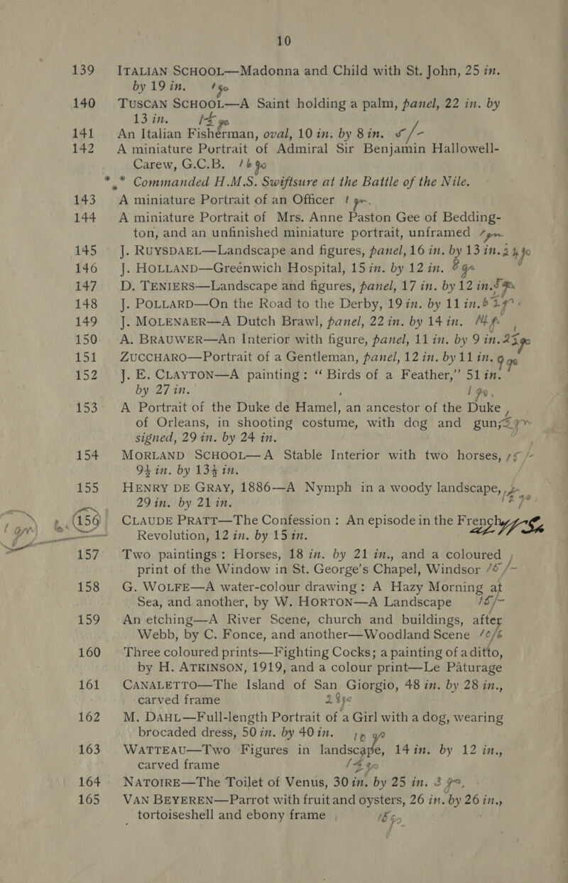 165 ITALIAN SCHOOL—Madonna and Child with St. John, 25 in. by 19 in, 1G TUSCAN SCHOOL—A Saint holding a palm, panel, 22 in. by 13 in. IX go An Italian Fisherman, oval, 10 in. by 8in. s/- A miniature Portrait of Admiral Sir Benjamin Hallowell- Carew, G.C.B. tb G6 A miniature Portrait of an Officer ! A miniature Portrait of Mrs. Anne Paston Gee of Bedding- ton, and an unfinished miniature portrait, unframed Saas J. RuyspAEL—Landscape and figures, panel, 16 in. by 13 in. g 4 Jo J. HOLLAND—Greenwich Hospital, 15 in. by 12 in. B qa D. TENIERS—Landscape and figures, panel, 17 in. by 12 in.d J. POLLARD—On the Road to the Derby, 19 in. by 11in.629° J. MOLENAER—A Dutch Brawl, panel, 22 in. by 14 in. Mf A. BRAUWER—An Interior with figure, panel, 11 in. by 9 in. 23 ZUCCHARO—Portrait of a Gentleman, panel, 12 in. by 11 in. 9 gs J. E. CLAYTON—A painting: “ Birds of a Feather,” 51 in. by 27 in. 1 9, A Portrait of the Duke de Biuiey’ an ancestor of the Duke , of Orleans, in shooting costume, with dog and gun; yr signed, 29 in. by 24 in. . MORLAND SCHOOL—A Stable Interior with two horses, = je 9L in. by 134 in. HENRY DE GRAY, 1886—A Nymph ina woody landscape, ce 29 in. by 21 in. CLAUDE PRATT—The Confession : An episode in the Fren te Revolution, 12 in. by 15 in. az $  Two paintings: Horses, 18 in. by 21 im., and a coloured , print of the Window in St. George’s Chapel, Windsor /¢ /~ G. WOLFE—A water-colour drawing: A Hazy Morning at Sea, and another, by W. HorroN—A Landscape 1s /- An etching—A River Scene, church and buildings, afte Webb, by C. Fonce, and another—Woodland Scene joj Three coloured prints—Fighting Cocks; a painting of a ditto, by H. ATKINSON, 1919, and a colour print—Le Paturage CANALETTO—The Island of San Giorgio, 48 in. by 28 in., carved frame 1S¢e M. DaHL—Full-length Portrait of a Girl with a dog, wearing brocaded dress, 50in. by 40in. 7» WATTEAU—Two Figures in landscape, 14in. by 12 in., carved frame {4% NATOIRE—The Toilet of Venus, 30in. by 25 in. 2 99, VAN BEYEREN—Parrot with fruit and oysters, 26 in. a 26 in., _ tortoiseshell and ebony frame 5G
