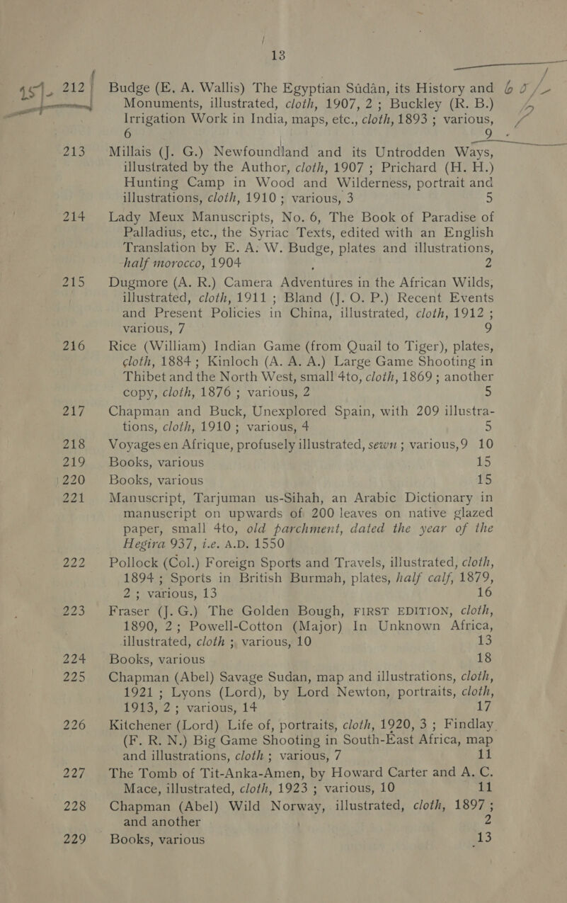 f “a 451. 212; Budge (E. A. Wallis) The Egyptian Sudan, its History and 6 J. ————_—— Monuments, illustrated, cloth, 1907, 2 ; - Buckley (R. B.) oe i Irrigation Work i in India, maps, etc. , cloth, 1893 : various, / Yay gio Wiitliatoners Gx.) Newfoundland and its Untrodden Ways, illustrated by the Author, cloth, 1907 ; Prichard (H. H.) Hunting Camp in Wood and Wilderness, portrait and illustrations, cloth, 1910; various, 3 214 Lady Meux Manuscripts, No. 6, The Book of Paradise of Palladius, etc., the Syriac Texts, edited with an English Translation by E. A. W. Budge, plates and illustrations, half morocco, 1904 2 215. Dugmore (A. R.) Camera Meathice : in the African Wilds, illustrated, cloth, 1911 ; Bland (J. O. P.) Recent Events and Present Policies if China, illustrated, cloth, 1912 ; various, 7 ? 216 ~=— Rice (William) Indian Game (from Quail to Tiger), plates, cloth, 1884; Kinloch (A. A. A.) Large Game Shooting in Thibet and the North West, small 4to, cloth, 1869; another copy, cloth, 1876 ; various, 2 5 a ——— 217 Chapman and Buck, Unexplored Spain, with 209 illustra- tions, cloth, 1910; various, 4 5 218 Voyagesen Afrique, profusely illustrated, sewn ; various,9 10 219 Books, various 15 1220 Books, various 15 221 Manuscript, Tarjuman us-Sihah, an Arabic Dictionary in manuscript on upwards of 200 leaves on native glazed paper, small 4to, old parchment, dated the year of the Hegira 937, i.e. A.D, 1550 222 Pollock (Col.) Foreign Sports and Travels, illustrated, cloth, 1894 ; Sports in British Burmah, plates, half calf, nee 2.5 *Vaerous, 13 223 Fraser (J.G.) The Golden Bough, FIRST EDITION, Be 1890, 2; Powell-Cotton (Major) In Unknown Africa, illustrated, cloth ;, various, 10 13 224 Books, various 18 225. Chapman (Abel) Savage Sudan, map and illustrations, cloth, 1921 ; Lyons (Lord), by Lord Newton, portraits, cloth, 1913, 2; various, 14 17 226 Kitchener (Lord) Life of, portraits, cloth, 1920, 3 ; Findlay (F. R. N.) Big Game Shooting in South-East Africa, map and illustrations, cloth ; various, 7 11 227. The Tomb of Tit-Anka-Amen, by Howard Carter and A. C. Mace, illustrated, cloth, 1923 ; various, 10 11 228 Chapman (Abel) Wild Norway, illustrated, cloth, 1897; and another 2 229 Books, various 13