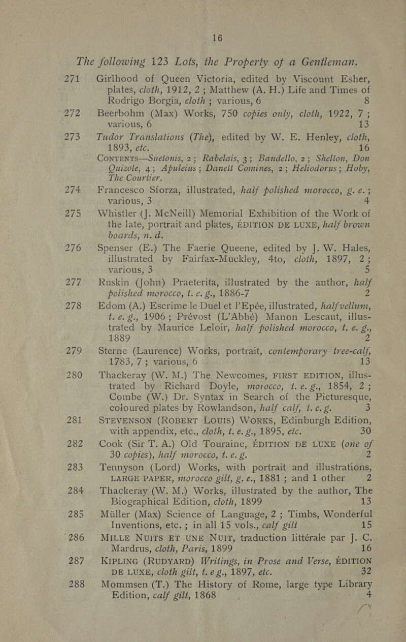 271 272 273 274. 275 276 277 278 279 280 281 282 283 284 285 286 287 288 Girlhood of Queen Victoria, edited by Viscount Esher, plates, cloth, 1912, 2; Matthew (A. H.) Life and Times of Rodrigo Borgia, cloth ; various, 6 8 Beerbohm (Max) Works, 750 copies only, cloth, 1922, 7; various, 6 13 Tudor Translations (The), edited by W. E. Henley, a 1893, etc. 16 Conrents——Suetonis, 2; Rabelais, 3; Bandello, 2; Shelton, Don Quizole, 4; Apuleius ; Daneit Comines, 2; Heliodorus ; Hoby, The Courtier. Francesco Sforza, illustrated, half polished morocco, g. e. ; various, 3 Whistler (J. McNeill) Memorial Exhibition of the Work of the late, portrait and plates, EDITION DE LUXE, half brown boards, n. da, Spenser (E.) The Faerie Queene, edited by J. W. Hales, illustrated by Fairfax-Muckley, 4to, cloth, 1897, 2; various, 3 Ruskin (John) Praeterita, illustrated by the author, half polished morocco, t. €. g., 1886-7 “4 Edom (A.) Escrime le Duel et l’Epée, illustrated, halfvellum, t. é. 8., 1906; Prévost (L’Abbé) Manon Lescaut, illus- trated by Maurice Leloir, half polished morocco, t. é. g. 1889 Sterne (Laurence) Works, portrait, contemporary Me 1783, 7; various, 6 13 Thackeray (W. M.) The Newcomes, FIRST EDITION, illus- trated by Richard Doyle, morocco, t. e. g., 1854, 2; Combe (W.) Dr. Syntax in Search of the Picturesque, coloured plates by Rowlandson, half calf, t. c.g. 3 STEVENSON (ROBERT LOUIS) WorRKS, Edinburgh Edition, with appendix, etc., cloth, t. e. g., 1895, etc. Cook (Sir T. A.) Old Touraine, EDITION DE LUXE (one of 30 copies), half morocco, t. é. g. 2 Tennyson (Lord) Works, with portrait and illustrations, LARGE PAPER, morocco gilt, g.é., 1881; and 1 other “4 Thackeray (W. M.) Works, illustrated by the author, The Biographical Edition, cloth, 1899 13 Miller (Max) Science of Language, 2 ; Timbs, Wonderful Inventions, etc. ; in all 15 vols., calf gilt 15 MILLE NUITS ET UNE NUIT, traduction littérale par J. C. Mardrus, cloth, Paris, 1899 16 KIPLING (RUDYARD) Writings, in Prose and Verse, EDITION DE LUXE, cloth gilt, t.e g., 1897, etc. 32 Mommsen (T.) The History of Rome, large type Library Edition, calf gilt, 1868 oy hes