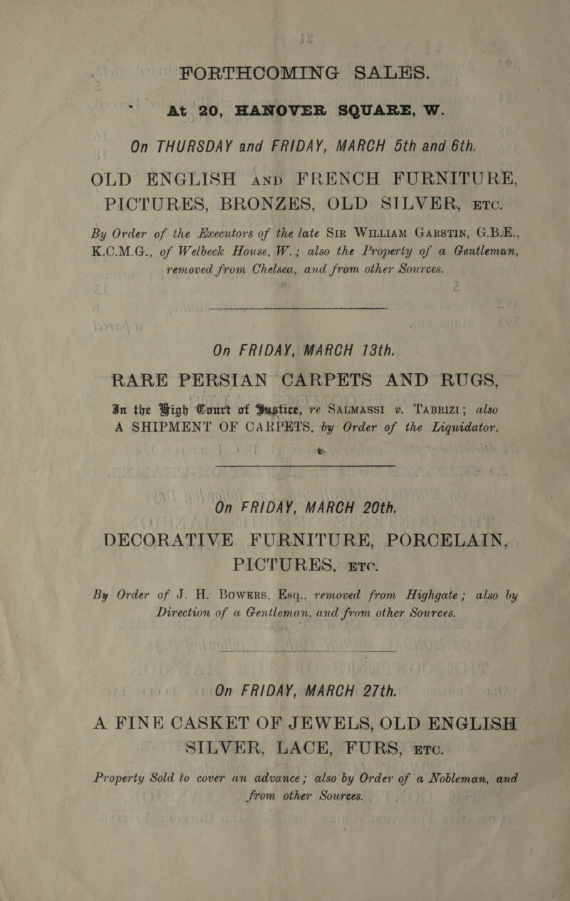 FORTHCOMING SALES. At 20, HANOVER SQUARE, W. On THURSDAY and FRIDAY, MARCH Sth and 6th, OLD ENGLISH ann FRENCH FURNITURE, PICTURES, BRONZES, OLD SILVER, eErc. By Order of the Executors of the late SiR WILLIAM GarsTIN, G.B.E., K.C.M.G., of Welbeck House, W.; also the Property of a Gentleman, removed from Chelsea, and from other Sources. On FRIDAY, MARCH 18th. RARE PERSIAN CARPETS AND RUGS, In the Bigh Court of Husgtice, re SALMASSI v. TABRIZI; also A SHIPMENT OF CARPETS, by Order of the Liquidator. Re On FRIDAY, MARCH 20th. | DECORATIVE FURNITURE, PORCELAIN. | PICTURES, zrec. By Order of J. H. Bowgrs, Esq.. removed from Highgate; also by Direction of a Gentleman, and from other Sources.  On FRIDAY, MARCH 27th. A FINE CASKET OF JEWELS, OLD ENGLISH SILVER, LACE, FURS, Etc... Property Sold to cover an advance; also by Order of a Nobleman, and Jrom other Sources.