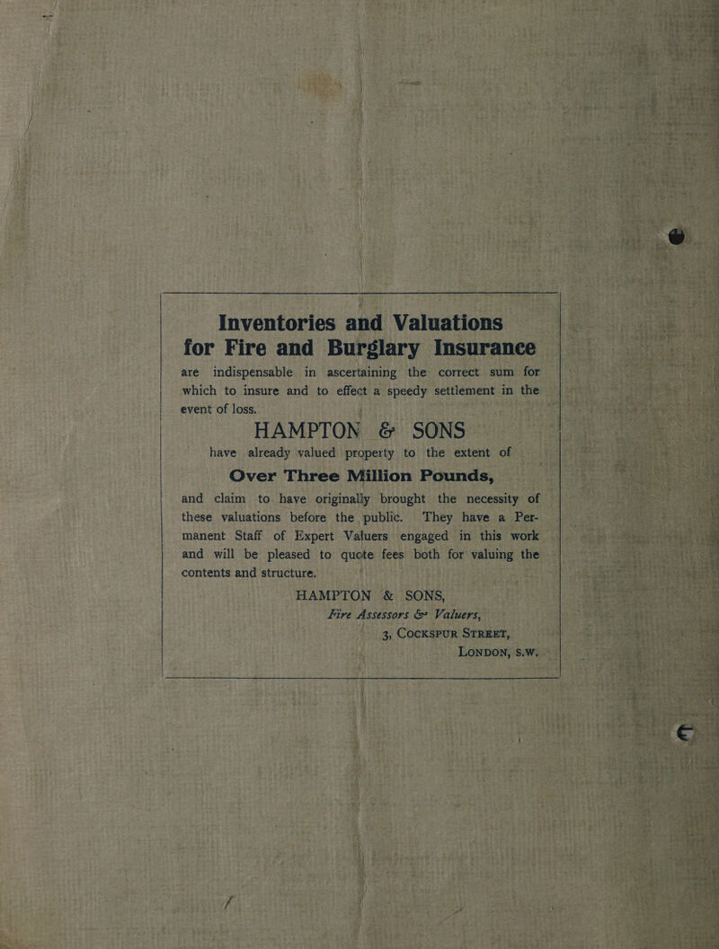 Inventories and Valuations for Fire and Burglary Insurance are indispensable in ascertaining the correct sum for which to insure and to effect a speedy settlement in the event of loss. . HAMPTON @&amp; SONS have already valued property to the extent of Over Three Million Pounds, and claim to have originaliy brought the necessity of these valuations before the public. They have a Per- manent Staff of Expert Valuers engaged in this work and will be pleased to quote fees both for valuing the contents and structure. HAMPTON &amp; SONS, Fire Assessors &amp; Valuers, 3, CocKsPuR STREET, LONDON, S.W. ose se