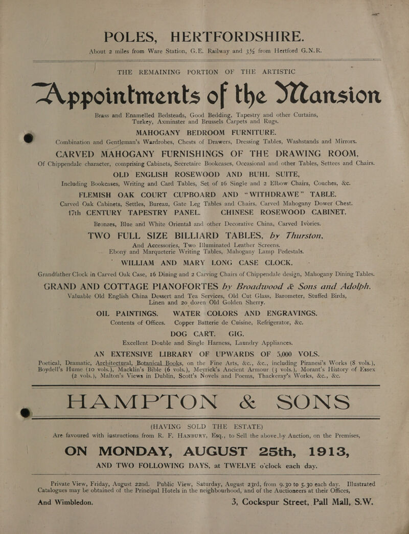 POLES, HERTFORDSHIRE. About 2 miles from Ware Station, G.E. Railway and 3% from Hertford G.N.R.   THE REMAINING PORTION OF THE ARTISTIC Appointments of the Wansion Brass and Enamelled Bedsteads, Good Bedding, Tapestry and other Curtains, Turkey, Axminster and Brussels Carpets and Rugs. a MAHOGANY BEDROOM FURNITURE. Combination and Gentleman’s Wardrobes, Chests of Drawers, Dressing Tables, Washstands and Mirrors. CARVED MAHOGANY FURNISHINGS OF THE DRAWING ROOM, Of Chippendale character, comprising Cabinets, Secretaire Bookcases, Occasional and other Tables, Settees and Chairs. OLD ENGLISH ROSEWOOD AND BUHL SUITE, Including Bookcases, Writing and Card Tables, Set of 16 Single and 2 Elbow Chairs, Couches, &amp;c. FLEMISH OAK COURT CUPBOARD AND “WITHDRAWE” TABLE. Carved Oak Cabinets, Settles, Bureau, Gate Leg Tables and Chairs, Carved Mahogany Dower Chest. 17th CENTURY TAPESTRY PANEL. CHINESE ROSEWOOD CABINET. Bronzes, Blue and White Oriental and other Decorative China, Carved Ivories. TWO FULL SIZE BILLIARD TABLES, by 7Jhurston, And Accessories, Two Illuminated Leather Screens. Ebony and Marqueterie Writing Tables, Mahogany Lamp Pedestals. WILLIAM AND MARY LONG CASE CLOCK. Grandfather Clock in Carved Oak Case, 16 Dining and 2 Carving Chairs of Chippendale design, Mahogany Dining Tables. GRAND AND COTTAGE PIANOFORTES by Broadwood &amp; Sons and Adolph. Valuable Old English China Dessert and Tea Services, Old Cut Glass, Barometer, Stuffed Birds, Linen and 20 dozen Old Golden Sherry. OIL PAINTINGS. WATER COLORS AND ENGRAVINGS. Contents of Offices. Copper Batterie de Cuisine, Refrigerator, &amp;c. DOG CART. — GIG. Excellent Double and Single Harness, Laundry Appliances. AN EXTENSIVE LIBRARY OF UPWARDS OF 5,000 VOLS. Poetical, Dramatic, Architectural, Botanical Books, on the Fine Arts, &amp;c., &amp;c., including Piranesi’s Works (8 vols.), Boydell’s Hume (10 vols.), Macklin’s Bible (6 vols.), Meyrick’s Ancient Armour (3 vols.), Morant’s History of Essex (2 vols.), Malton’s Views in Dublin, Scott’s Novels and Poems, Thackeray’s Works, &amp;c., &amp;c. HAMPTON &amp; SONS (HAVING SOLD THE ESTATE) Are: favoured with instructions from R. F. Hanspury, Esq., to Sell the above.ly Auction, on the Premises, ON MONDAY, AUGUST 25th, 1913, AND TWO FOLLOWING DAYS, at TWELVE o'clock each day.   | e_      Private View, Friday, August 22nd. Public View, Saturday, August 23rd, from 9.30 to 5.30 each day. Illustrated Catalogues may be obtained of the Principal Hotels in the neighbourhood, and of the Auctioneers at their Offices, And Wimbledon. 7 3, Cockspur Street, Pall Mall, S.W.
