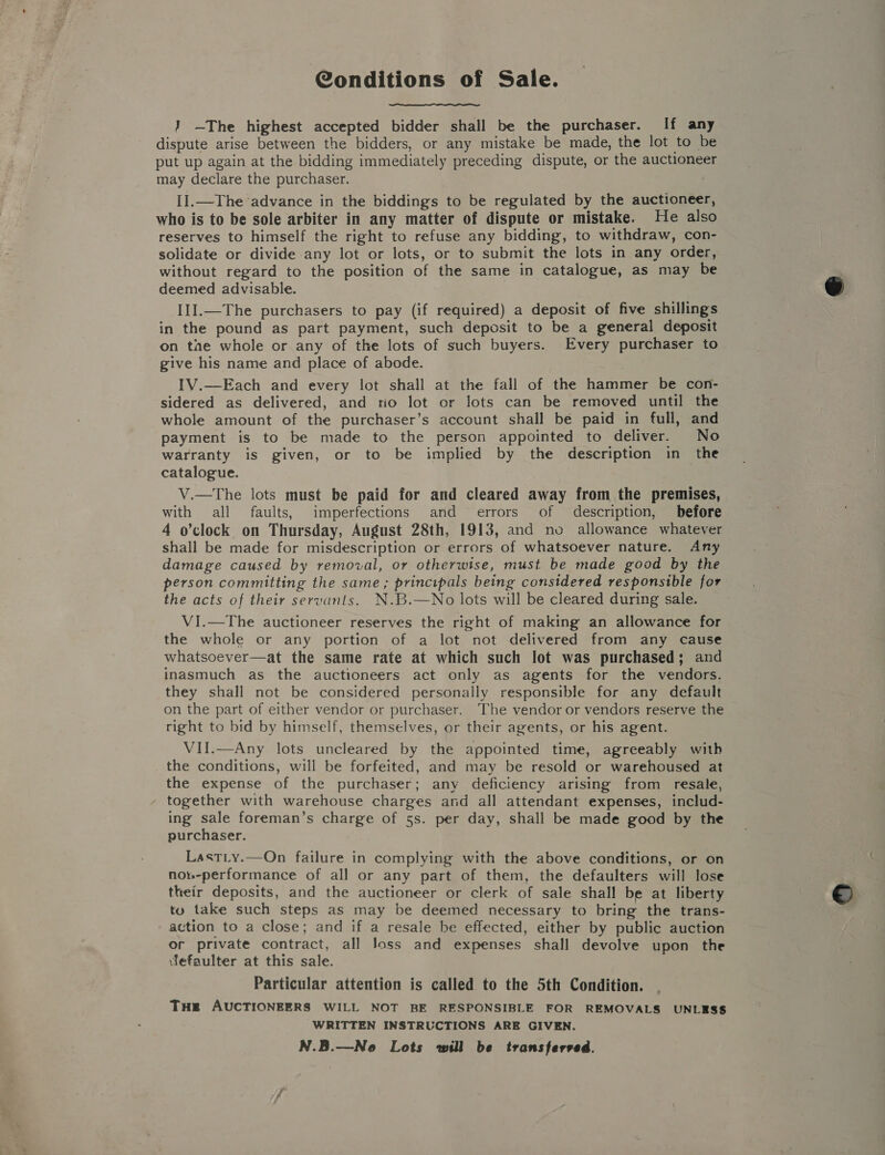 Conditions of Sale. } —The highest accepted bidder shall be the purchaser. If any dispute arise between the bidders, or any mistake be made, the lot to be put up again at the bidding immediately preceding dispute, or the auctioneer may declare the purchaser. II.—The advance in the biddings to be regulated by the auctioneer, who is to be sole arbiter in any matter of dispute or mistake. He also reserves to himself the right to refuse any bidding, to withdraw, con- solidate or divide any lot or lots, or to submit the lots in any order, without regard to the position of the same in catalogue, as may be deemed advisable. IlI.—The purchasers to pay (if required) a deposit of five shillings in the pound as part payment, such deposit to be a general deposit on the whole or any of the lots of such buyers. Every purchaser to give his name and place of abode. IV.—Each and every lot shall at the fall of the hammer be con- sidered as delivered, and no lot or lots can be removed until the whole amount of the purchaser’s account shall be paid in full, and payment is to be made to the person appointed to deliver. No warranty is given, or to be implied by the description in the catalogue. V.—The lots must be paid for and cleared away from the premises, with all faults, imperfections and errors of description, before 4 o’clock, on Thursday, August 28th, 1913, and no allowance whatever shall be made for misdescription or errors of whatsoever nature. Any damage caused by removal, or otherwise, must be made good by the person committing the same; principals being considered responsible for the acts of their servants. N.B.—No lots will be cleared during sale. VI.—The auctioneer reserves the right of making an allowance for the whole or any portion of a lot not delivered from any cause whatsoever—at the same rate at which such lot was purchased; and inasmuch as the auctioneers act only as agents for the vendors. they shall not be considered personally responsible for any default on the part of either vendor or purchaser. The vendor or vendors reserve the right to bid by himself, themselves, or their agents, or his agent. VII.—Any lots uncleared by the appointed time, agreeably with the conditions, will be forfeited, and may be resold or warehoused at the expense of the purchaser; any deficiency arising from resale, together with warehouse charges and all attendant expenses, includ- ing sale foreman’s charge of 5s. per day, shall be made good by the purchaser. Last_y.—On failure in complying with the above conditions, or on nob-performance of all or any part of them, the defaulters will lose their deposits, and the auctioneer or clerk of sale shall be at liberty tu take such steps as may be deemed necessary to bring the trans- action to a close; and if a resale be effected, either by public auction or private contract, all Joss and expenses shall devolve upon the ‘fefaulter at this sale. Particular attention is called to the 5th Condition. Tue AUCTIONEERS WILL NOT BE RESPONSIBLE FOR REMOVALS UNLESS WRITTEN INSTRUCTIONS ARE GIVEN. N.B.—Ne Lots will be transferved.