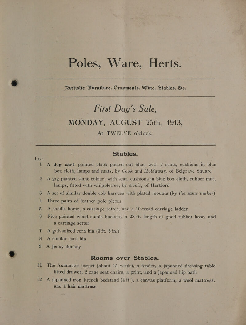 Poles, Ware, Herts.  Artistic Furniture, Ornaments, Wine, Stables, &amp;e.   First Day’s Sale, MONDAY, AUGUST 25th, 1913, At TWELVE o'clock.    Stables. Lor. 1 A dog cart painted black picked out blue, with 2 seats, cushions in blue box cloth, lamps and mats, by Cook and Holdaway, of Belgrave Square bo A gig painted same colour, with seat, cushions in blue box cloth, rubber mat, lamps, fitted with whippletree, by Abbis, of Hertford A set of similar double cob harness with plated mounts (by the same maker) Three pairs of leather pole pieces A saddle horse, a carriage setter, and a 10-tread carriage ladder oS CO — bo Five painted wood stable buckets, a 28-ft. length of good rubber hose, and a Carriage setter 7 A galvanized corn bin (3 ft. 6 in.) 8 A similar corn bin 9 A Jenny donkey Rooms over Stables. il The Axminster carpet (about 15 yards), a fender, a japanned dressing table fitted drawer, 2 cane seat chairs, a print, and a japanned hip bath 12 A japanned iron French bedstead (4 ft.), a canvas platform, a wool mattress, and a hair mattress