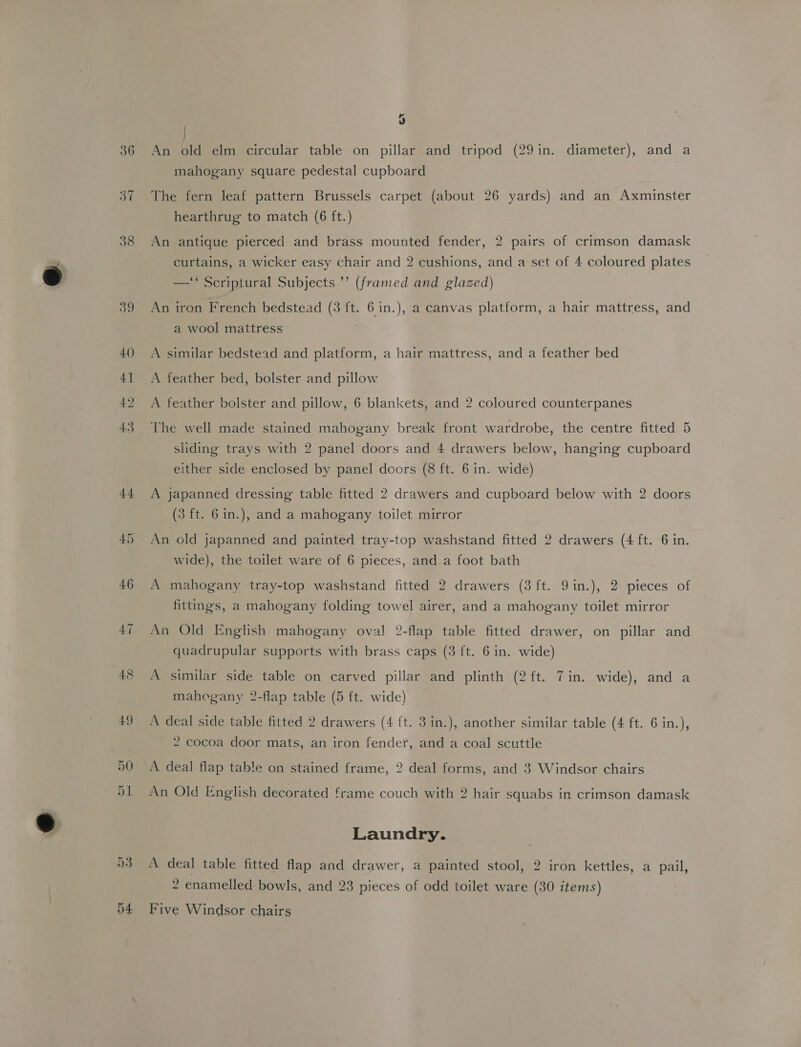 36 37 38 39 40 41 49 43 44 9 | : An old elm circular table on pillar and tripod (29in. diameter), and a mahogany square pedestal cupboard The fern leaf pattern Brussels carpet (about 26 yards) and an Axminster hearthrug to match (6 ft.) An antique pierced and brass mounted fender, 2 pairs of crimson damask curtains, a wicker easy chair and 2 cushions, and a set of 4 coloured plates —‘ Scriptural Subjects ’’ (framed and glazed) An iron French bedstead (3 ft. 6 in.), a canvas platform, a hair mattress, and a wool mattress A similar bedstead and platform, a hair mattress, and a feather bed A feather bed, bolster and pillow A feather bolster and pillow, 6 blankets, and 2 coloured counterpanes The well made stained mahogany break front wardrobe, the centre fitted 5 sliding trays with 2 panel doors and 4 drawers below, hanging cupboard either side enclosed by panel doors (8 ft. 6 in. wide) A japanned dressing table fitted 2 drawers and cupboard below with 2 doors (3 ft. 6 in.), and a mahogany toilet mirror An old japanned and painted tray-top washstand fitted 2 drawers (4 ft. 6 in. wide), the toilet ware of 6 pieces, and.a foot bath A mahogany tray-top washstand fitted 2 drawers (3 ft. 9in.), 2 pieces of fittings, a mahogany folding towel airer, and a mahogany toilet mirror An Old English mahogany oval 2-flap table fitted drawer, on pillar and quadrupular supports with brass caps (3 ft. 6 in. wide) A similar side table on carved pillar and plinth (2 ft. Tin. wide), and a mahogany 2-flap table (5 ft. wide) A deal side table fitted 2 drawers (4 ft. 3 in.), another similar table (4 ft. 6 in.), 2 cocoa door mats, an iron fender, and a coal scuttle A deal flap table on stained frame, 2 deal forms, and 3 Windsor chairs An Old English decorated frame couch with 2 hair squabs in crimson damask Laundry. A deal table fitted flap and drawer, a painted stool, 2 iron kettles, a pail, 2 enamelled bowls, and 23 pieces of odd toilet ware (30 items) Five Windsor chairs