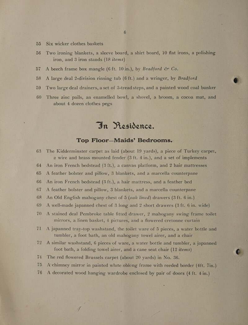 Six wicker clothes baskets Two ironing blankets, a sleeve board, a shirt board, 10 flat irons, a polishing iron, and 3 iron stands (18 items) 3 A beech frame box mangle (6 ft. 10 in.), by Bradford &amp; Co. A large deal 2-division rinsing tub (6 ft.) and a wringer, by Bradford Two large deal drainers, aset of 3-tread steps, and a painted wood coal bunker Three zinc pails, an enamelled bowl, a shovel, a broom, a cocoa mat, and about 4 dozen clothes pegs “In Riesidence. Top Floor—Maids’ Bedrooms. The Kidderminster carpet as laid (about 19 yards), a piece of Turkey carpet, a wire and brass mounted fender (3 ft. 4in.), and a set of implements An iron French bedstead (3 {t.), a canvas platform, and 2 hair mattresses A feather bolster and pillow, 3 blankets, and a marcella counterpane An iron French bedstead (3 ft.), a hair mattress, and a feather bed A feather bolster and pillow, 3 blankets, and a marcella counterpane An Old English mahogany chest of 5 (oak lined) drawers (3 ft. 6 in.) A well-made japanned chest of 3 long and 2 short drawers (3 ft. 6 in. wide) A stained deal Pembroke table fitted drawer, 2 mahogany swing frame toilet mirrors, a linen basket, 4 pictures, and a flowered cretonne curtain A japanned tray-top washstand, the toilet ware of 5 pieces, a water bottle and tumbler, a foot bath, an old mahogany towel airer, and a chair A similar washstand, 6 pieces of ware, a water bottle and tumbler, a japanned foot bath, a folding towel airer, and a cane seat chair (12 items) The red flowered Brussels carpet (about 20 yards) in No. 36. A chimney mirror in painted white obleng frame with reeded border (4ft. Tin.) A decorated wood hanging wardrobe enclosed by pair of doors (4 ft. 4 in.) 