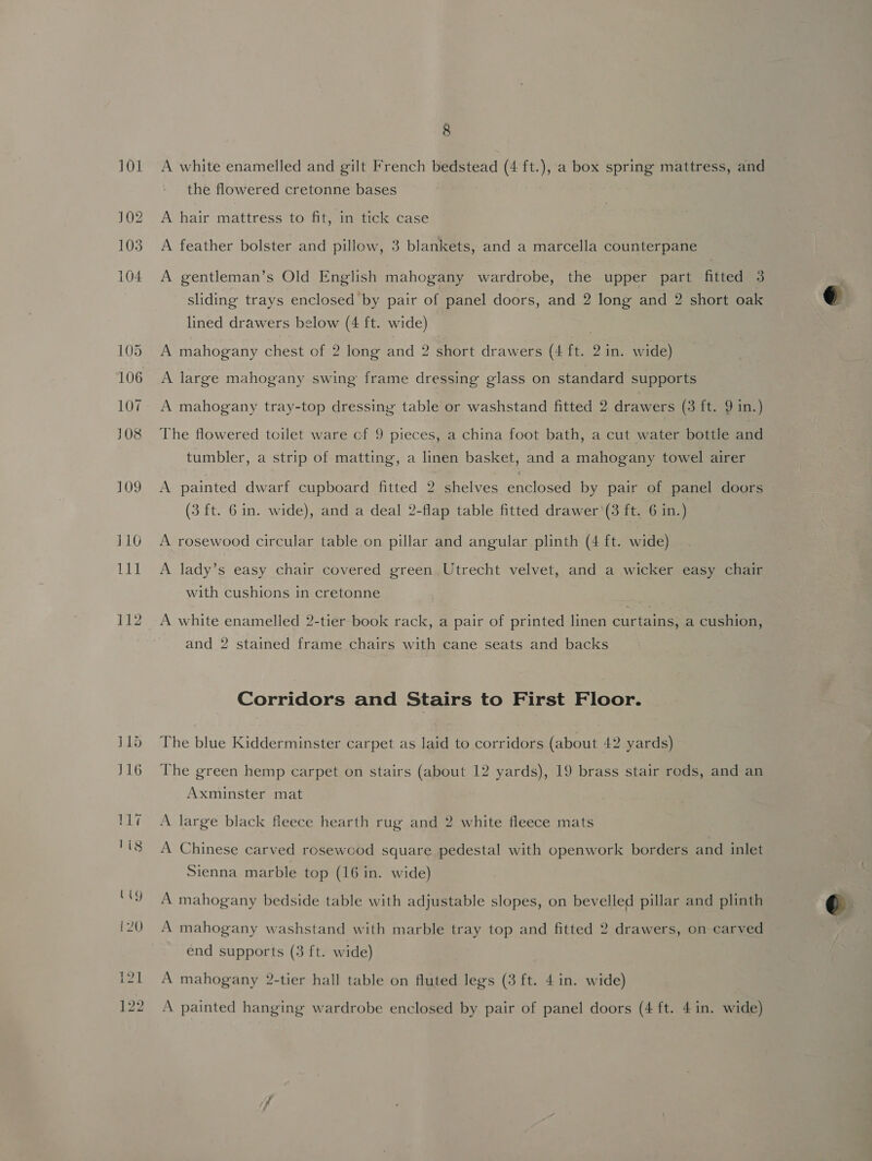 9 A white enamelled and gilt French bedstead (4 ft.), a box spring mattress, and the flowered cretonne bases A hair mattress to fit, in tick case A feather bolster and pillow, 3 blankets, and a marcella counterpane A gentleman’s Old English mahogany wardrobe, the upper part fitted 3 sliding trays enclosed by pair of panel doors, and 2 long and 2 short oak lined drawers below (4 ft. wide) A mahogany chest of 2 long and 2 short drawers (4 ft. 2 in. wide) A large mahogany swing frame dressing glass on standard supports A mahogany tray-top dressing table or washstand fitted 2 drawers (3 ft. 9 in.) The flowered toilet ware cf 9 pieces, a china foot bath, a cut water bottle and tumbler, a strip of matting, a linen basket, and a mahogany towel airer A painted dwarf cupboard fitted 2 shelves enclosed by pair of panel doors (3 ft. 6 in. wide), and a deal 2-flap table fitted drawer ‘(3 ft. 6 in.) A rosewood circular table. on pillar and angular plinth (4 ft. wide) A lady’s easy chair covered green. Utrecht velvet, and a wicker easy chair with cushions in cretonne A white enamelled 2-tier book rack, a pair of printed linen curtains, a cushion, and 2 stained frame chairs with cane seats and backs Corridors and Stairs to First Floor. The blue Kidderminster carpet as laid to corridors (about 42 yards) The green hemp carpet on stairs (about 12 yards), 19 brass stair rods, and an Axminster mat A large black fleece hearth rug and 2 white fleece mats A Chinese carved rosewcod square pedestal with openwork borders and inlet Sienna marble top (16 in. wide) A mahogany bedside table with adjustable slopes, on bevelled pillar and plinth A mahogany washstand with marble tray top and fitted 2 drawers, on carved end supports (3 ft. wide) A mahogany 2-tier hall table on fluted legs (3 ft. 4 in. wide)