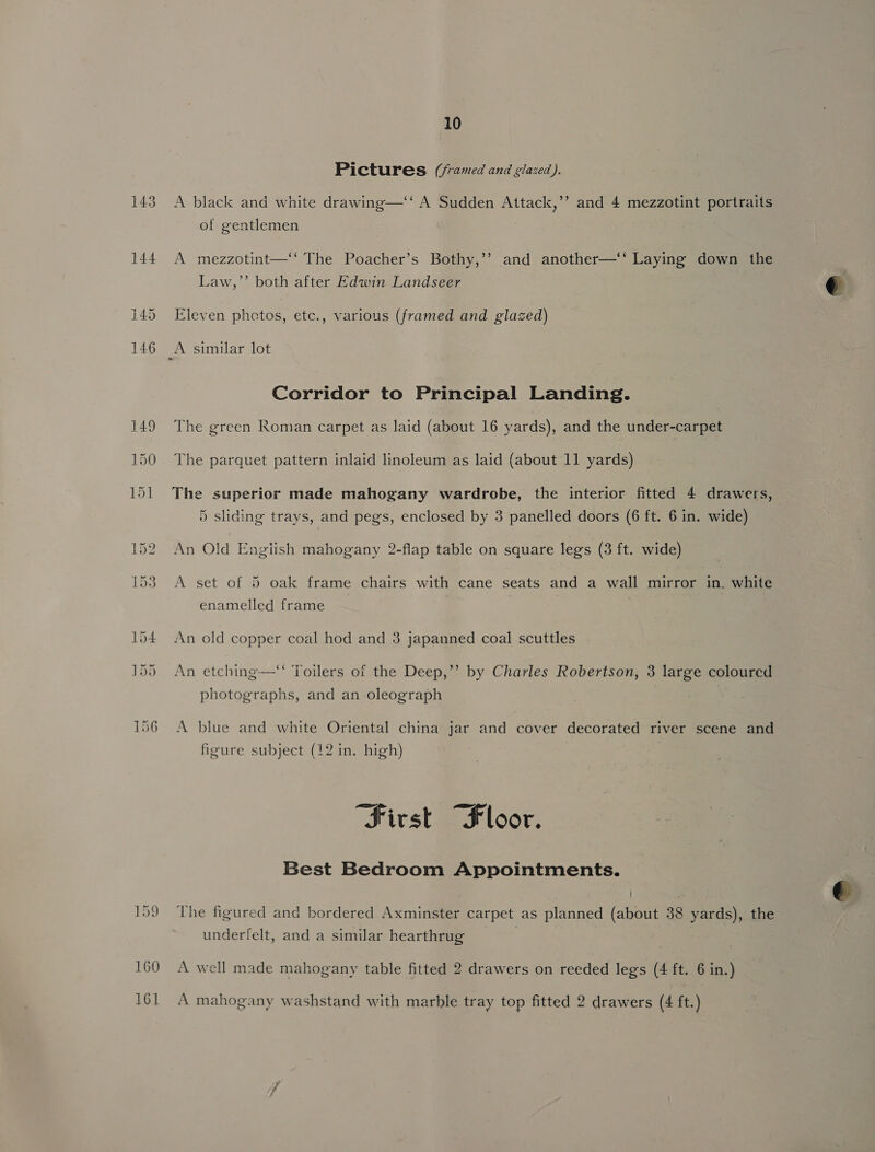 Pictures (/ramed and glazed). A black and white drawing—‘‘ A Sudden Attack,’’ and 4 mezzotint portraits of gentlemen A mezzotint—‘‘ The Poacher’s Bothy,’’ and another—‘* Laying down the Law,’’ both after Edwin Landseer Eleven phctos, etc., various (framed and glazed) Corridor to Principal Landing. The green Roman carpet as laid (about 16 yards), and the under-carpet The parquet pattern inlaid linoleum as laid (about 11 yards) The superior made mahogany wardrobe, the interior fitted 4 drawers, 5 sliding trays, and pegs, enclosed by 3 panelled doors (6 ft. 6 in. wide) An Old English mahogany 2-flap table on square leg's (3 ft. wide) A set of 5 oak frame chairs with cane seats and a wall mirror in. white enamelled frame An old copper coal hod and 3 japanned coal scuttles . c¢ An etching-—-“‘ Toilers of the Deep,”’ by Charles Robertson, 3 large coloured photographs, and an oleograph A blue and white Oriental china jar and cover decorated river scene and figure subject (12 in. high) “First “Floor. Best Bedroom Appointments. The figured and bordered Axminster carpet as planned (about 38 yards), the underfelt, and a similar hearthrug | A mahogany washstand with marble tray top fitted 2 drawers (4 ft.)