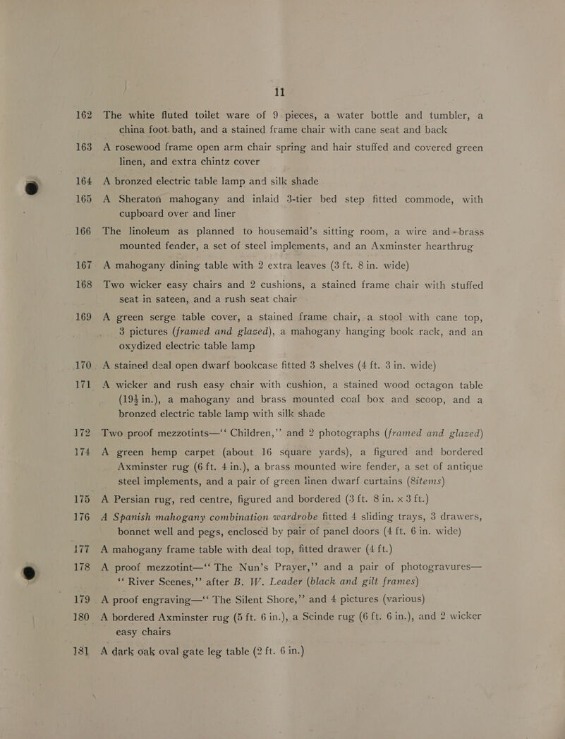 162 163 164 +165 166 167 168 169 170 171 11 The white fluted toilet ware of 9 pieces, a water bottle and tumbler, a china foot. bath, and a stained frame chair with cane seat and back A rosewood frame open arm chair spring and hair stuffed and covered green linen, and extra chintz cover A bronzed electric table lamp and silk shade cupboard over and liner The linoleum as planned to housemaid’s sitting room, a wire and»brass mounted fender, a set of steel implements, and an Axminster hearthrug A mahogany dining table with 2 extra leaves (3 ft. 8in. wide) Two wicker easy chairs and 2 cushions, a stained frame chair with stuffed seat in sateen, and a rush seat chair A green serge table cover, a stained frame chair, a. stool with cane top, 3 pictures (framed and glazed), a mahogany hanging book rack, and an oxydized electric table lamp A stained deal open dwarf bookcase fitted 3 shelves (4 ft. 3 in. wide) A wicker and rush easy chair with cushion, a stained wood octagon table (193 in.), a mahogany and brass mounted coal box and scoop, and a bronzed electric table lamp with silk shade Two proof mezzotints—‘‘ Children,’’ and 2 photographs (framed and glazed) A green hemp carpet (about 16 square yards), a figured and bordered Axminster rug (6 ft. 4 in.), a brass mounted wire fender, a set of antique steel implements, and a pair of green iinen dwarf curtains (8items) A Spanish mahogany combination wardrobe fitted 4 sliding trays, 3 drawers, bonnet well and pegs, enclosed by pair of panel doors (4 ft. 6 in. wide) A mahogany frame table with deal top, fitted drawer (4 ft.) A proof mezzotint—‘‘ The Nun’s Prayer,’’ and a pair of photogravures— ‘* River Scenes,’’ after B. W. Leader (black and gilt frames) easy chairs