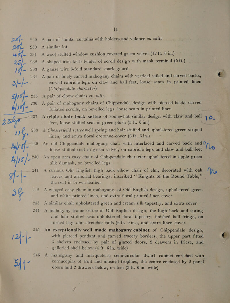 A pair of similar curtains with holders and valance en suite. A similar lot ; A wool stuffed window cushion covered green velvet (12 ft. 6 in.) : A shaped iron kerb fender of scroll design with mask terminal (5 ft) A gauze wire 3-fold standard spark guard A pair of finely carved mahogany chairs with vertical railed and carved backs, carved cabriole legs cn claw and ball feet, loose seats in printed linen (Chippendale character) A pair of elbow chairs en suite A pair of mahogany chairs of Chippendale design with pierced backs carved foliated scrolls, on bevelled legs, loose seats in printed linen A triple chair back settee of somewhat similar design with claw and = ie Oo. feet, loose stuffed seat in green plush (5 ft. 6 in.) A Chesterfield settee well spring and hair stuffed and upholstered green striped linen, and extra floral cretonne-cover (6 ft. 6 in.) © An old Chippendale mahogany chair with interlaced and carved back and loose stuffed seat in green velvet, on cabriole legs and claw and ball feet An open arm easy chair of Chippendale character upholstered in apple green silk damask, on bevelled legs A curious Old English high back elbow chair of elm, decorated with oak leaves and armorial bearing's, inscribed ‘‘ Knights of the Round Table,” — the seat in brown leather A winged easy chair in mahogany, of Old English design, upholstered green and white printed linen, and extra floral printed linen cover A similar chair upholstered green and cream silk tapestry, and extra cover A mahogany frame settee of Old English design, the high back and spring’ and hair stuffed seat upholstered floral tapestry, finished ball fringe, on turned legs and stretcher rails (6 ft. 9in.), and extra linen cover An exceptionally well made mahogany cabinet of Chippendale design, with pierced pendant and carved tracery borders, the upper part fitted 3 shelves enclosed by pair of glazed doors, 2 drawers in frieze, and galleried shelf below (4 ft. 6 in. wide) mahogany and marqueterie semi-circular dwarf cabinet enriched with cornucopias of fruit and musical trophies, the centre enclosed by 2 panel doors and 2 drawers below, on feet (3 ft. 6 in. wide) ) 