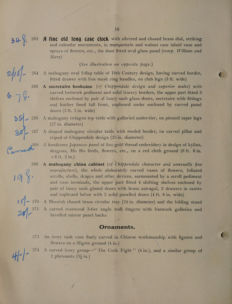 A fine old toma case clock with silvered and chased brass dial, striking. and calendar movements, in marqueterie and walnut case inlaid vase and sprays of flowers, etc., the door fitted oval glass panel (temp. William and Mary) . (See illustration on opposite. page.) A mahogany oval 2-flap table of 18th Century design, having carved border, fitted drawer with lion mask ring handles, on club legs (3 ft. wide) A secretaire bookcase (of Chippendale design and superior make) with carved fretwork pediment and solid tracery borders, the upper part fitted 3 shelves enclosed by pair of fancy sash glass doors, secretaire with fittings and leather lined fall front, cupboard under enclosed by carved panel doors (3 ft. 2 in. wide) A mahogany octagon top table with galleried under-tier, on picmes taper legs (27 in. diameter) A shaped mahogany circular table with reeded border, on carved pillar and tripod of Chippendale design (25 in. diameter) A handsome Japanese panel of fine gold thread embroidery in design of kylins, dragons, Ho Ho birds, flowers, etc., on a red cloth ground (6 ft. 6 in, x Ofte? ia) A mahogany china cabinet (of | ee character and unusually fine foliated scrolls, shells, drapes and other devices, surmounted by a scroll pediment the upper part fitted 4 shifting shelves enclosed by pair of fancy sash glazed doors with brass astragal, 2 drawers in centre 2 solid panelled doors (4 ft. 6 in. wide) manufacture), the whole elaborately carved vases of flowers, and vase terminals, and cupboard below with A Moorish chased brass circular tray (241n. diameter) and the folding stand A carved rosewood 3-tier angle wall étagere ‘with fretwork galleries and bevelled mirror panel backs 7 Ornaments. An ivory tusk vase finely carved in Chinese w ork inanship with figures and flowers on a filigree ground (4 in.) —“The Coeke Fight ” (4 in.), a a similar group of 2 pheasants (34 in.) A carved ivory group 