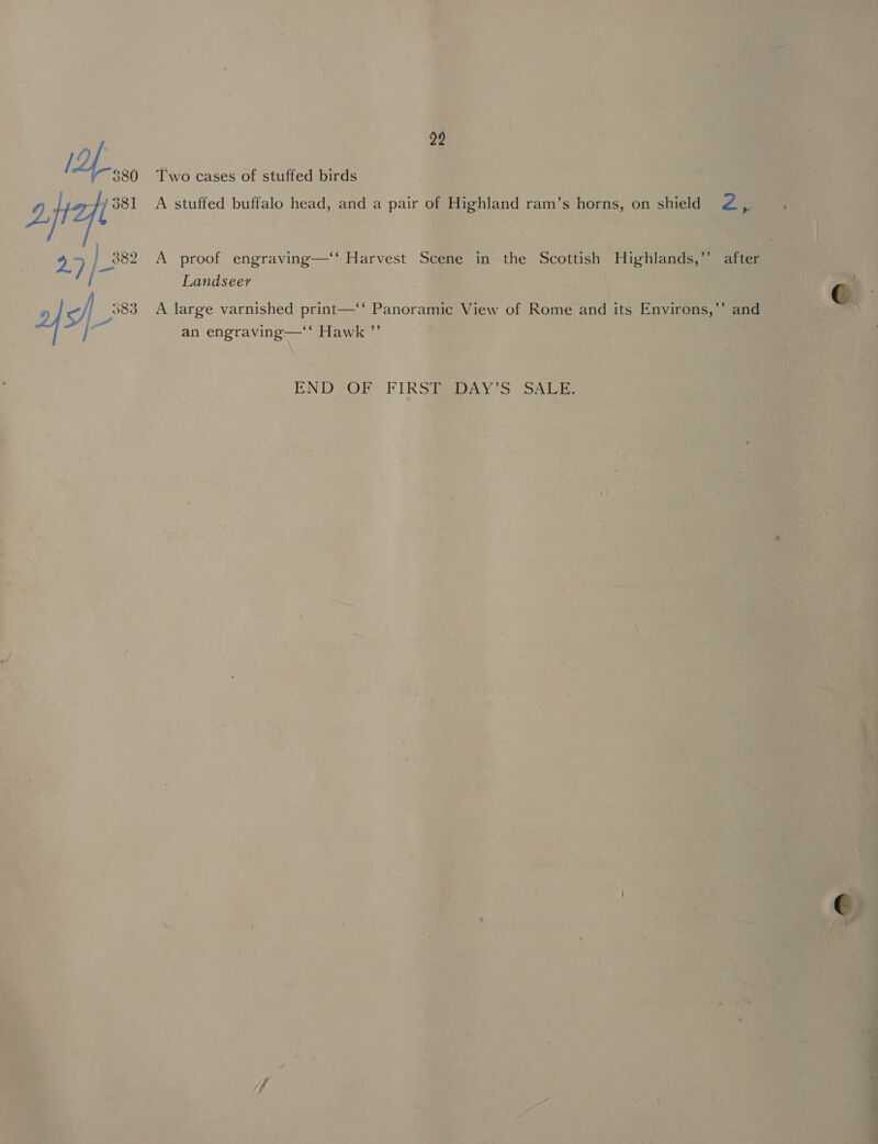 92 / f 580 Two cases of stuffed birds ait 27) A stuffed buffalo head, and a pair of Highland ram’s horns, on shield Zz eS ' 381 _882 A proof engraving—‘‘ Harvest Scene in :the Scottish Highlands,’’ after Landseer © 583 A large varnished print—‘‘ Panoramic View of Rome and its Environs,’’ and <i an engraving—‘‘ Hawk ”’ END OF FIRSTRDAY'S SALE.